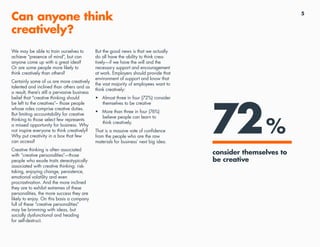 5
Can anyone think
creatively?
We may be able to train ourselves to
achieve “presence of mind”, but can
anyone come up with a great idea?
Or are some people more likely to
think creatively than others?
Certainly some of us are more creatively
talented and inclined than others and as
a result, there’s still a pervasive business
belief that “creative thinking should
be left to the creatives”– those people
whose roles comprise creative duties.
But limiting accountability for creative
thinking to those select few represents
a missed opportunity for business. Why
not inspire everyone to think creatively?
Why put creativity in a box that few
can access?
Creative thinking is often associated
with “creative personalities”—those
people who exude traits stereotypically
associated with creative thinking: risk-
taking, enjoying change, persistence,
emotional volatility and even
procrastination. And the more inclined
they are to exhibit extremes of these
personalities, the more success they are
likely to enjoy. On this basis a company
full of these “creative personalities”
may be brimming with ideas, but
socially dysfunctional and heading
for self-destruct.
But the good news is that we actually
do all have the ability to think crea-
tively—if we have the will and the
necessary support and encouragement
at work. Employers should provide that
environment of support and know that
the vast majority of employees want to
think creatively:
•	 Almost three in four (72%) consider
themselves to be creative
•	 More than three in four (76%)
believe people can learn to
think creatively.
That is a massive vote of confidence
from the people who are the raw
materials for business’ next big idea.
72%
consider themselves to
be creative
 