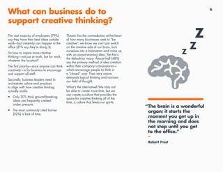 6
What can business do to
support creative thinking?
The vast majority of employees (79%)
say they have their best ideas outside
work—but creativity can happen in the
office (21% say they’re doing it).
So how to inspire more creative
thinking—not just at work, but for work,
whatever the location?
The first priority—since anyone can think
creatively—is for business to encourage
and support all staff.
Secondly, business leaders need to
orchestrate culture and practices
to align with how creative thinking
actually works:
•	 Only 20% think ground-breaking
ideas are frequently created
under pressure.
•	 The most commonly cited barrier
(32%) is lack of time.
Therein lies the contradiction at the heart
of how many businesses seek to “be
creative”: we know we can’t just switch
on the creative side of our brain, lock
ourselves into a brainstorm and come up
with an award-winning idea. Yet that’s
the default for many. Almost half (48%)
say the primary method of idea creation
within their company is brainstorms—
which encourage people to think in
a “closed” way. Their very nature
demands logical thinking and narrows
our field of thought.
What’s the alternative? We may not
be able to create more time, but we
can create a culture that provides the
space for creative thinking all of the
time, a culture that feeds our spirits.
“The brain is a wonderful
organ; it starts the
moment you get up in
the morning and does
not stop until you get
to the office.”
–
Robert Frost
 