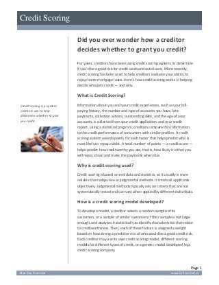 [Type text]
Credit Scoring

                             Did you ever wonder how a creditor
                             decides whether to grant you credit?
                             For years, creditors have been using credit scoring systems to determine
                             if you’d be a good risk for credit cards and auto loans. More recently,
                             credit scoring has been used to help creditors evaluate your ability to
                             repay home mortgage loans. Here’s how credit scoring works in helping
                             decide who gets credit — and why.

                             What is Credit Scoring?
Credit scoring is a system   Information about you and your credit experiences, such as your bill-
creditors use to help        paying history, the number and type of accounts you have, late
determine whether to give    payments, collection actions, outstanding debt, and the age of your
you credit.                  accounts, is collected from your credit application and your credit
                             report. Using a statistical program, creditors compare this information
                             to the credit performance of consumers with similar profiles. A credit
                             scoring system awards points for each factor that helps predict who is
                             most likely to repay a debt. A total number of points — a credit score —
                             helps predict how creditworthy you are, that is, how likely it is that you
                             will repay a loan and make the payments when due.

                             Why is credit scoring used?
                             Credit scoring is based on real data and statistics, so it usually is more
                             reliable than subjective or judgmental methods. It treats all applicants
                             objectively. Judgmental methods typically rely on criteria that are not
                             systematically tested and can vary when applied by different individuals.

                             How is a credit scoring model developed?
                             To develop a model, a creditor selects a random sample of its
                             customers, or a sample of similar customers if their sample is not large
                             enough, and analyzes it statistically to identify characteristics that relate
                             to creditworthiness. Then, each of these factors is assigned a weight
                             based on how strong a predictor it is of who would be a good credit risk.
                             Each creditor may use its own credit scoring model, different scoring
                             models for different types of credit, or a generic model developed by a
                             credit scoring company.



                                                                                                        Page 1
Blue Ray Financial                                                                         www.brfinancial.co
 