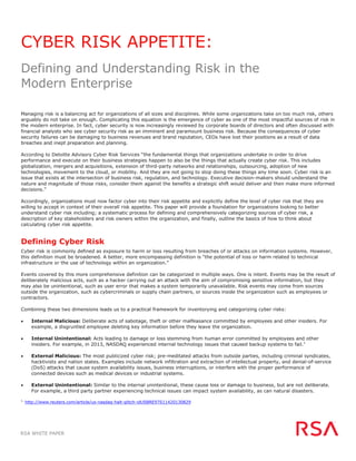 RSA WHITE PAPER
CYBER RISK APPETITE:
Defining and Understanding Risk in the
Modern Enterprise
Managing risk is a balancing act for organizations of all sizes and disciplines. While some organizations take on too much risk, others
arguably do not take on enough. Complicating this equation is the emergence of cyber as one of the most impactful sources of risk in
the modern enterprise. In fact, cyber security is now increasingly reviewed by corporate boards of directors and often discussed with
financial analysts who see cyber security risk as an imminent and paramount business risk. Because the consequences of cyber
security failures can be damaging to business revenues and brand reputation, CEOs have lost their positions as a result of data
breaches and inept preparation and planning.
According to Deloitte Advisory Cyber Risk Services “the fundamental things that organizations undertake in order to drive
performance and execute on their business strategies happen to also be the things that actually create cyber risk. This includes
globalization, mergers and acquisitions, extension of third-party networks and relationships, outsourcing, adoption of new
technologies, movement to the cloud, or mobility. And they are not going to stop doing these things any time soon. Cyber risk is an
issue that exists at the intersection of business risk, regulation, and technology. Executive decision-makers should understand the
nature and magnitude of those risks, consider them against the benefits a strategic shift would deliver and then make more informed
decisions.”
Accordingly, organizations must now factor cyber into their risk appetite and explicitly define the level of cyber risk that they are
willing to accept in context of their overall risk appetite. This paper will provide a foundation for organizations looking to better
understand cyber risk including; a systematic process for defining and comprehensively categorizing sources of cyber risk, a
description of key stakeholders and risk owners within the organization, and finally, outline the basics of how to think about
calculating cyber risk appetite.
Defining Cyber Risk
Cyber risk is commonly defined as exposure to harm or loss resulting from breaches of or attacks on information systems. However,
this definition must be broadened. A better, more encompassing definition is “the potential of loss or harm related to technical
infrastructure or the use of technology within an organization.”
Events covered by this more comprehensive definition can be categorized in multiple ways. One is intent. Events may be the result of
deliberately malicious acts, such as a hacker carrying out an attack with the aim of compromising sensitive information, but they
may also be unintentional, such as user error that makes a system temporarily unavailable. Risk events may come from sources
outside the organization, such as cybercriminals or supply chain partners, or sources inside the organization such as employees or
contractors.
Combining these two dimensions leads us to a practical framework for inventorying and categorizing cyber risks:
 Internal Malicious: Deliberate acts of sabotage, theft or other malfeasance committed by employees and other insiders. For
example, a disgruntled employee deleting key information before they leave the organization.
 Internal Unintentional: Acts leading to damage or loss stemming from human error committed by employees and other
insiders. For example, in 2013, NASDAQ experienced internal technology issues that caused backup systems to fail.1
 External Malicious: The most publicized cyber risk; pre-meditated attacks from outside parties, including criminal syndicates,
hacktivists and nation states. Examples include network infiltration and extraction of intellectual property, and denial-of-service
(DoS) attacks that cause system availability issues, business interruptions, or interfere with the proper performance of
connected devices such as medical devices or industrial systems.
 External Unintentional: Similar to the internal unintentional, these cause loss or damage to business, but are not deliberate.
For example, a third party partner experiencing technical issues can impact system availability, as can natural disasters.
1.
http://www.reuters.com/article/us-nasdaq-halt-glitch-idUSBRE97S11420130829
 
