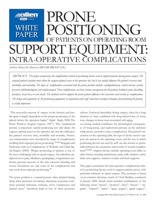 PRONE
     WHITE
     PAPER                             POSITIONING
                                       OF PATIENTS ON OPERATING ROOM
SUPPORT EQUIPMENT:
INTRA-OPERATIVE COMPLICATIONS
Author: Helen M. Manson, MB ChB MRCGP (UK)


  ABSTRACT: This paper summarizes the complications related to positioning devices used to support patients during prone surgery. The
  surgical patient’s position must allow the surgeon optimal access to the operative site, but it can unduly inﬂuence the patient’s recovery time,
  morbidity and mortality. The types of complications associated with the prone position include: cardiopulmonary, central nervous system,
  pressure, ophthalmological, and oropharyngeal. These complications can have serious consequences for the patient, leading to pain, disability,
  paralysis, visual loss, or even death. The methods used to support the prone patient inﬂuences the occurrence and severity of complications.
  The design and ergonomics of the positioning equipment, in conjunction with staff education on proper techniques for positioning the patient,
  is vitally important.

 “The successful outcome of surgery on the thoracic and lum-                reﬂexes. Enforced immobility during surgery, often for a long
bar spine is largely dependent on the proper positioning of the             duration of time, combined with drug-induced loss of tissue
patient before the operation begins” (Iqbal Singh, M.D, The                 tone, changes in tissue mass associated with aging,
Prone Position: Surgical Aspects, 19871). This fundamental                  co-existing medical conditions, the physiological consequenc-
premise is important: careful positioning not only allows the               es of being prone, and inadvertent pressure on the abdomen
surgeon optimal access to the operative site, but also inﬂuences            while prone, can lead to many complications. The patient’s ori-
the patient’s recovery time, morbidity and mortality. Numer-                entation on the operating table, the type of device used to sup-
ous commentators have described the range of complications                  port the patient in the operating room, and the way in which
resulting from improper prone positioning.1,2,3,4,5 Sengupta and            positioning devices are used by staff are also known to poten-
Herkowitz write in Complications of Pediatric and Adult Spi-                tially inﬂuence the occurrence and severity of certain complica-
nal Surgery (2004): “Proper positioning of patients is one of               tions.2,3,4,5,6 Support devices include operating room tables or
the most challenging tasks in spinal surgery. Air embolism, pe-             table frames, kneeling attachments, pads, rolls, blankets, safety
ripheral nerve palsy, blindness, quadriplegia, compartment syn-             belts, arm supports, mattress overlays and head supports.
drome, pressure necrosis of the skin, excessive bleeding, and
venous thrombosis are only some of the complications that                   This paper summarizes the intra-operative complications relat-
may result from improper positioning.”6                                     ed to positioning devices used to support patients prone, with
                                                                            particular reference to spinal surgery. This summary is based
The prone position is a natural posture often adopted during                on an extensive literature search of Ovid Medline, conducted
sleep, when protective involuntary alterations in posture coun-             in January 2008. Search terms included combinations of the
teract postural atelectasis, ischemia, nerve compression and                following terms: “prone”, “position”, chest”, “breast”, “ im-
skeletal stress.1 Anesthesia leads to loss of these protective              plant”, “rupture”, “spine”, “spine surgery”, spinal surgery”,

                                                                                               Copyright 2009, Allen Medical Systems. D-770490-A1 Oct. 22, 2009
 