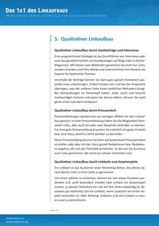 5. Qualitativer Linkaufbau

    Qualitativer Linkaufbau durch Gastbeiträge und Interviews
    Eine ausgezeichnete Strategie ist das Durchführen von Interviews oder
    auch das gezielte Erstellen von Gastbeiträgen auf Blogs oder in Online-
    Magazinen. Mit diesen zwei Methoden generieren Sie nicht nur Links,
    sondern branden auch Ihre Marke und unterstreichen Ihre Position als
    Experte für bestimmte Themen.
    Innerhalb der Beiträge können Sie dann ganz gezielt thematisch pas-
    sende Links unterbringen. Einfach kreativ sein und bei der Ansprache
    überlegen, was der anderen Seite einen wirklichen Mehrwert bringt.
    Bei Verhandlungen im Hinterkopf haben: Jeder sucht und braucht
    hochwertigen Content und wenn Sie diesen liefern, können Sie auch
    gerne einen Link darin verbauen!

    Qualitativer Linkaufbau durch Pressearbeit
    Pressemitteilungen werden erst von wenigen effektiv für den Linkauf-
    bau genutzt. In einer Pressemitteilung haben Sie die Möglichkeit Start-
    seiten-Links, aber auch ein oder zwei Deeplinks einbinden zu können.
    Für eine gute Pressemeldung brauchen Sie natürlich ein gutes Produkt
    bzw. eine Story, damit es lohnt darüber zu berichten.
    Diese Pressemeldung können Sie dann auf kostenlosen Presseportalen
    einstellen oder aber mit der Story gezielt Redaktionen bzw. Redakteu-
    re angehen, die sich der Thematik annehmen. So können Sie durchaus
    auch Links generieren, die sonst nur schwer erreichbar sind.

    Qualitativer Linkaufbau durch Linkbaits und Gewinnspiele
    Ein Linkbait ist das Ausführen einer Marketing-Aktion, die alleine da­
    rauf abzielt, Links zu Ihrer Seite zu generieren.
    Um einen solchen zu erreichen, können Sie sich etwas Kreatives aus-
    denken (z.B. auch besondere Inhalte) oder einfach ein Gewinnspiel
    starten, zu dessen Teilnahme ein Link auf Ihre Seite notwendig ist. Be-
    sonders gut verbreitet sich ein Linkbait, wenn zusätzlich ein viraler As-
    pekt vorhanden ist. Aber Achtung: Linkbaits sind sehr schwer zu steu-
    ern und zu kontrollieren.


Seite 10
 