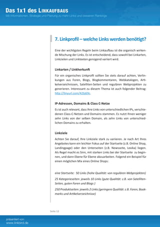 7. Linkprofil – welche Links werden benötigt?
    Eine der wichtigsten Regeln beim Linkaufbau ist die organisch wirken-
    de Mischung der Links. Es ist entscheidend, dass sowohl bei Linkarten,
    Linkzielen und Linktexten genügend variiert wird.


    Linkarten / Linkherkunft
    Für ein organisches Linkprofil sollten Sie stets darauf achten, Verlin-
    kungen aus Foren, Blogs, Blogkommentaren, Webkatalogen, Arti-
    kelverzeichnissen, Satelliten-Seiten und regulären Webprojekten zu
    generieren. Interessant zu diesem Thema ist auch folgender Beitrag:
    http://tinyurl.com/42bj69c.
    	
    IP-Adressen, Domains & Class C-Netze
    Es ist auch relevant, dass Ihre Links von unterschiedlichen IPs, verschie-
    denen Class-C-Netzen und Domains stammen. Es nutzt Ihnen weniger
    zehn Links von der selben Domain, als zehn Links von unterschied­
    lichen Domains zu erhalten.


    Linkziele
    Achten Sie darauf, Ihre Linkziele stark zu variieren. Je nach Art Ihres
    Angebotes kann ein leichter Fokus auf der Startseite (z.B. Online Shop,
    Landingpage) oder den Unterseiten (z.B. Newsseite, Lexika) liegen.
    Als Regel macht es Sinn, mit starken Links bei der Startseite zu begin-
    nen, und dann Ebene für Ebene abzuarbeiten. Folgend ein Beispiel für
    einen möglichen Mix eines Online Shops:


    eine Startseite: 50 Links (hohe Qualität: von regulären Webprojekten)
    25 Kategorieseiten: jeweils 10 Links (gute Qualität: z.B. von Satelliten-
    Seiten, guten Foren und Blogs )
    250 Produktseiten: jeweils 2 Links (geringere Qualität: z.B. Foren, Book-
    marks und Artikelverzeichnisse)




Seite 12
 