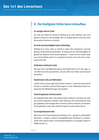 8. Die häufigsten Fehler beim Linkaufbau

    Zu wenige externe Links
    Da Links der Hebel für besseres Ranking sind, wird natürlich auch eine
    gewisse Anzahl an Links benötigt. Wer zu wenige externe Links hat, kann
    keine guten Positionen erreichen.

    Zu hohe Geschwindigkeit beim Linkaufbau
    Wichtig ist es auch, nicht zu schnell zu viele Links aufzubauen und eine
    gewisse Kontinuität beizubehalten. Im Bezug auf die Geschwindigkeit ist
    gerade bei Keyword-Links Vorsicht geboten – starten Sie am besten lang-
    sam mit Brandlinks (siehe 7.) und gehen Sie dann nach und nach zu Key-
    word-Links über.	

    Schlechter Linkkauf/-miete
    Nur wer Links und Webseiten genau einschätzen kann, ist in der Lage, ei-
    nen Wert pro Link auszurechnen, als Laie sollte man lieber vorerst darauf
    verzichten.	

    Bestehende Links auf 404-Seiten
    Laufen Links ins Leere, geht deren Power verloren – achten Sie stets darauf­
    korrekt zu verlinken und bei Änderungen an Ihrer Webseitenstruktur so-
    genannte 301-Weiterleitungen einzurichten.

    Schlecht gebaute Linknetzwerke
    Der Gedanke liegt nahe: Viele eigene Seiten aufbauen und dann von dort
    aus auf die Haupseite verlinken. Doch Achtung: sind Linknetzwerke nicht
    gut aufgebaut, kann Google diese schnell als solche entlarven und entwer-
    tet die gesetzten Links oder straft Ihre Seite im schlimmsten Fall ab.

    Zu wenig Keyword-Links
    Wenn Sie nie mit Ihren Keywords verlinken, ist es – gerade in umkämpften
    Bereichen – schwer, zu diesen Suchbegriffen gute Positionen zu erzielen.
    Daher stets darauf achten, eine Keyword-Relevanz zu erzeugen, jedoch in
    Maßen (siehe 7.).


Seite 15
 