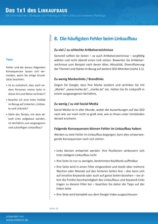 8. Die häufigsten Fehler beim Linkaufbau

                                           Zu viel / zu schlechte Artikelverzeichnisse
                                           Generell sollten Sie Seiten – so auch Artikelverzeichnisse – sorgfältig
Tipps:                                     wählen und nicht überall einen Link setzen. Bewerten Sie Artikelver-
                                           zeichnisse zum Beispiel nach deren Alter, Aktualität, Diversifizierung
Fehler und die daraus folgenden
                                           der Themen und Stärke im Bezug auf weitere SEO-Metriken (siehe 3.1).
Konsequenzen lassen sich ver-
meiden, wenn Sie einige Grund-
sätze beachten:                            Zu wenig Markenlinks / Brandlinks
•	 Ist es realistisch, dass auch an-       Zeigen Sie Google, dass Ihre Marke existiert und verlinken Sie mit
  dere Personen meine Seite in             „Marke“ „www.marke.de“, „marke.de“ etc. Halten Sie Ihr Linkprofil in
  dieser Art und Weise verlinken?          einem ausgewogenen Verhältnis.	
•	 Beachte ich eine hohe Vielfalt
  im Bezug auf Linkarten, Linktex-         Zu wenig / zu viel Social Media
  te und Linkziele?                        Social Media ist in aller Munde, wobei die Auswirkungen auf das SEO
•	 Steht das Tempo, mit dem ak-            nach wie vor noch nicht so groß sind, wie es Ihnen unter Umständen
  tuell Links aufgebaut werden,            derzeit erscheint.
  im Verhältnis zum vergangenen
  und zukünftigen Linkaufbau?              Folgende Konsequenzen können Fehler im Linkaufbau haben:
                                           Werden zu viele Fehler im Linkaufbau begangen, kann dies schwerwie-
                                           gende Konsequenzen nach sich ziehen:


                                           •	 Links können entwertet werden: Ihre Positionen verbessern sich
                                             trotz stetigem Linkaufbau nicht
                                           •	 Ihre Seite ist nur zu wenigen, bestimmten KeyWords auffindbar

                                           •	 Ihre Seite wird in einen Filter eingeordnet und steckt über mehrere
                                             Wochen oder Monate auf den hinteren Seiten fest – dies kann sich
                                             auf einzelne Keywords oder auch auf ganze Seiten beziehen – vor al-
                                             lem die Punkte Geschwindigkeit des Linkaufbaus und Keyword-Links
                                             tragen zu diesem Filter bei – beachten Sie daher die Tipps auf der
                                             linken Seite
                                           •	 Ihre Seite wird komplett aus dem Google Index ausgeschlossen




                                       Seite 16
 