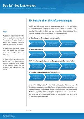 10. Beispiel einer Linkaufbau-Kampagne
                                         Gehen wir davon aus, dass Sie einen Online Shop für fair gehandel-
                                         te Nüsse betreiben, Sie bereits recherchiert haben, zu welchen Such-
Tipps:                                   begriffen Sie ranken wollen und nun Linkaufbau betreiben möchten.
                                         Folgend einige Anregungen für eine mögliche Kampagne:
Nutzen Sie den Linkaufbau für
hochwertige Inhalte indirekt auch        1. Erstellung hochwertigen Contents, z.B.
für den Linkaufbau der Shopkate-
gorien und Produkte, indem Sie
diese aus den Texten verlinken.

Achten Sie bei Sponsorings darauf,
                                         2. Basislinkaufbau
dass Sie einen Link erhalten,
auch ein verlinktes Logo ist
hilfreich.

In Expertenbeiträgen können Sie
gezielt auf Ihre hochwertigen            3. Positionierung als Experte und eingehen von Partnerschaften
Inhalte hinweisen und zudem
in der Signatur direkt auf Ihre
Startseite / Ihr Unternehmen ver-
linken.
                                         4. Starten Sie Gewinnspiele und Linkbaits




                                         Es ist sehr wichtig, jeden Arbeitsschritt genau zu durchdenken und auf
                                         den anderen abzustimmen. Überlegen Sie sich intelligente Extras, wie
                                         zum Beispiel die Möglichkeit, Bilder aus der Galerie auf der eigenen
                                         Webseite gegen Quellenangabe (mit Link) verwenden zu dürfen. Las-
                                         sen Sie sich etwas einfallen, betreiben Sie intelligentes Marketing und
                                         PR – so generieren Sie Links.




                                     Seite 18
 