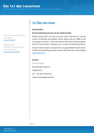 13. Über den Autor
                                    Nicolai Kuban,
                                    Director Marketing & Sales bei der linkbird GmbH
Weiterführende Informationen-
                                    Nicolai Kuban blickt auf mehr als sechs Jahre Erfahrung im Internet
zur Software:
www.linkbird.de
                                    zurück. Er betreibt verschiedene Online Shops und war 2008 an der
                                    Gründung von eKomi - einem international führenden Bewertungssys-
Weiterführende                      teme für Online Shops - beteiligt, wo er 2 Jahre das Marketing leitete.
Informationen und Tipps zum         Bei der linkbird GmbH verantwortet er als geschäftsführender Gesell-
Thema Linkaufbau:
                                    schafter das Marketing und den Vertrieb des führenden Linkmanagers
www.linkbird.de/blog/
                                    www.linkbird.de.


                                    Kontakt
                                    linkbird GmbH
                                    Neuenburger Straße 13
                                    10969 Berlin
                                    Tel.: + 49 30 577 087 04 0
                                    E-Mail: kontakt@linkbird.de




                                Seite 19
 