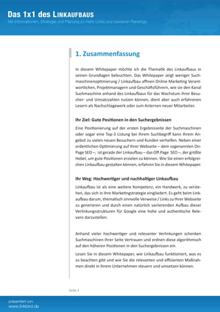 1. Zusammenfassung
    In diesem Whitepaper möchte ich die Thematik des Linkaufbaus in
    seinen Grundlagen beleuchten. Das Whitepaper zeigt weniger Such-
    maschinenoptimierung / Linkaufbau affinen Online Marketing Verant-
    wortlichen, Projektmanagern und Geschäftsführern, wie sie den Kanal
    Suchmaschine anhand des Linkaufbaus für das Wachstum ihrer Besu-
    cher- und Umsatzzahlen nutzen können, dient aber auch erfahrenen
    Lesern als Nachschlagewerk oder zum Anlernen neuer Mitarbeiter.


    Ihr Ziel: Gute Positionen in den Suchergebnissen
    Eine Positionierung auf der ersten Ergebnisseite der Suchmaschinen
    oder sogar eine Top-3 Listung bei Ihrem Suchbegriff kann Ihrem An-
    gebot zu vielen neuen Besuchern und Kunden verhelfen. Neben einer
    ordentlichen Optimierung auf Ihrer Webseite – dem sogenannten On-
    Page SEO –, ist gerade der Linkaufbau – das Off-Page SEO –, der größte
    Hebel, um gute Positionen erzielen zu können. Wie Sie einen erfolgrei-
    chen Linkaufbau gestalten können, erfahren Sie in diesem Whitepaper.


    Ihr Weg: Hochwertiger und nachhaltiger Linkaufbau
    Linkaufbau ist als eine weitere Kompetenz, ein Handwerk, zu verste-
    hen, das sich in Ihre Marketingstrategie eingliedert. Es geht beim Link­
    aufbau darum, thematisch sinnvolle Verweise / Links zu Ihrer Webseite
    zu generieren und durch einen natürlich variierenden Aufbau dieser
    Verlinkungsstrukturen für Google eine hohe und authentische Rele-
    vanz darzustellen.


    Anhand vieler hochwertiger und relevanter Verlinkungen schenken
    Suchmaschinen Ihrer Seite Vertrauen und ordnen diese algorithmisch
    auf den höheren Positionen in den Suchergebnissen ein.
    Lesen Sie in diesem Whitepaper, wie Linkaufbau funktioniert, was es
    zu beachten gibt und wie Sie die relevanten und effizienten Maßnah-
    men direkt in Ihrem Unternehmen steuern und umsetzen können.




Seite 2
 