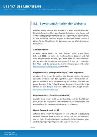 3.1. Bewertungskriterien der Webseite
    Generell sollten Sie eine Seite aus der Sicht eines Nutzers bewerten:
    Bietet die Seite einen Mehrwert, folgt die Seite einem roten Faden und
    wird die Seite gepflegt? Können Sie diese Fragen mit „Ja“ beantworten,
    ist eine Verlinkung zu Ihrem Angebot in der Regel sinnvoll. Dennoch
    zählen für die Algorithmen der Suchmaschinen vor allem technische
    Kennzahlen:


    Alter der Domain
    Je älter, desto besser: Ist eine Domain selbst schon lange
    (z.B. seit 2001) im Index der Suchmaschinen bekannt und hat
    eine entsprechende Historie, gilt diese eher als vertrauenswür-
    dig, als wenn die Domain erst seit kurzem (z.B. seit 2011) online ist.
    Das Alter und die Vergangenheit einer Domain lassen sich unter
    http://www.archive.org/index.php ermitteln.


    Eingehende Links (Menge: Domain/IP/Class C Population)
    Je höher, desto besser: Je häufiger eine Domain verlinkt ist, desto
    relevanter wird diese von den Algorithmen der Suchmaschinen ein-
    gestuft. Hierbei ist auch von Bedeutung, ob die Links von verschie-
    denen Domains / IPs / Class-C-Netzen kommen. Eingehende Links
    können Sie zum Beispiel mit dem SISTRIX Open Link Graph prüfen:
    http://beta.openlinkgraph.net/.


    Eingehende Links (Quantität und Qualität)
    Je mehr, desto besser: Nicht nur die Quantität, auch die Qualität der
    Links, die auf die linkgebende Domain verweisen, ist entscheidend und
    entsprechend der hier genannten Kriterien zu bewerten.


    Google Pagerank von 0 bis 10
    Je höher, desto besser: Der Pagerank hat nach und nach an Bedeutung
    verloren, trotzdem kann er noch auf starkes und altes Vertrauen so-
    wie ein tiefes Crawling-Verhalten von Google (hoher Pagerank) oder
    Abstrafungen (geringer Pagerank oder sogar 0) hinweisen.

Seite 5
 