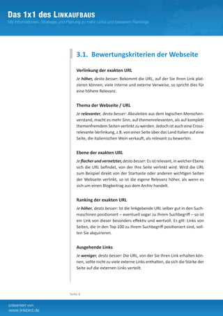3.1. Bewertungskriterien der Webseite

    Verlinkung der exakten URL
    Je höher, desto besser: Bekommt die URL, auf der Sie Ihren Link plat-
    zieren können, viele interne und externe Verweise, so spricht dies für
    eine höhere Relevanz.


    Thema der Webseite / URL
    Je relevanter, desto besser: Abzuleiten aus dem logischen Menschen-
    verstand, macht es mehr Sinn, auf themenrelevanten, als auf komplett
    themenfremdem Seiten verlinkt zu werden. Jedoch ist auch eine Cross-
    relevante-Verlinkung, z.B. von einer Seite über das Land Italien auf eine
    Seite, die italienischen Wein verkauft, als relevant zu bewerten.


    Ebene der exakten URL
    Je flacher und vernetzter, desto besser: Es ist relevant, in welcher Ebene­
    sich die URL befindet, von der Ihre Seite verlinkt wird. Wird die URL
    zum Beispiel direkt von der Startseite oder anderen wichtigen ­ eitenS
    der Webseite verlinkt, so ist die eigene Relevanz höher, als wenn es
    sich um einen Blogbeitrag aus dem Archiv handelt.


    Ranking der exakten URL
    Je höher, desto besser: Ist die linkgebende URL selber gut in den Such-
    maschinen positioniert – eventuell sogar zu Ihrem Suchbegriff – so ist
    ein Link von dieser besonders effektiv und wertvoll. Es gilt: Links von
    Seiten, die in den Top 100 zu Ihrem Suchbegriff positioniert sind, soll-
    ten Sie akquirieren.


    Ausgehende Links
    Je weniger, desto besser: Die URL, von der Sie Ihren Link erhalten kön-
    nen, sollte nicht zu viele externe Links enthalten, da sich die Stärke der
    Seite auf die externen Links verteilt.




Seite 6
 