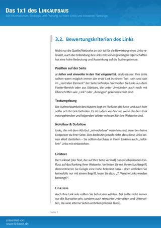 3.2. Bewertungskriterien des Links
    Nicht nur die Quelle/Webseite an sich ist für die Bewertung eines Links re-
    levant, auch die Einbindung des Links mit seinen jeweiligen Eigenschaften
    hat eine hohe Bedeutung und Auswirkung auf die Suchergebnisse.

    Position auf der Seite
    Je höher und sinnvoller in den Text eingebettet, desto besser: Ihre Links
    sollten wenn möglich immer der erste Link in einem Text sein und sich
    im „zentralen Element“ der Seite befinden. Vermeiden Sie Links aus dem
    Footer-Bereich oder aus Sidebars, die unter Umständen auch noch mit
    Überschriften wie „Link“ oder „Anzeigen“ gekennzeichnet sind.	

    Textumgebung
    Die Aufmerksamkeit des Nutzers liegt im Fließtext der Seite und auch hier
    sollte sich Ihr Link befinden. Es ist zudem von Vorteil, wenn die dem Link
    vorangehenden und folgenden Wörter relevant für Ihre Webseite sind.

    Nofollow & Dofollow
    Links, die mit dem Attribut „rel=nofollow“ versehen sind, vererben keine
    Linkpower zu Ihrer Seite. Dies bedeutet jedoch nicht, dass diese Links kei-
    nen Wert darstellen – Sie sollten durchaus in Ihrem Linkmix auch „nofol-
    low“ Links mit einbeziehen.


    Linktext
    Der Linktext (der Text, der auf Ihre Seite verlinkt) hat entscheidenden Ein-
    fluss auf das Ranking Ihrer Webseite. Verlinken Sie mit Ihrem Suchbegriff,
    demonstrieren Sie Google eine hohe Relevanz dazu – doch verlinken Sie
    keinesfalls nur mit einem Begriff, lesen Sie dazu „7. Welche Links werden
    benötigt?“.


    Linkziele
    Auch Ihre Linkziele sollten Sie behutsam wählen. Ziel sollte nicht immer
    nur die Startseite sein, sondern auch relevante Unterseiten und Untersei-
    ten, die viele interne Seiten verlinken (interne Hubs).

Seite 7
 