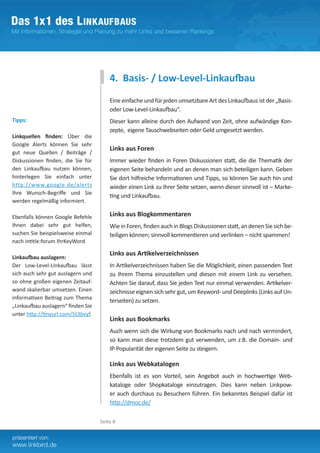 4. Basis- / Low-Level-Linkaufbau
                                        Eine einfache und für jeden umsetzbare Art des Linkaufbaus ist der „Basis-
                                        oder Low-Level-Linkaufbau“.
Tipps:                                  Dieser kann alleine durch den Aufwand von Zeit, ohne aufwändige Kon-
                                        zepte, eigene Tauschwebseiten oder Geld umgesetzt werden.
Linkquellen finden: Über die
Google Alerts können Sie sehr
                                        Links aus Foren
gut neue Quellen / Beiträge /
Diskussionen finden, die Sie für        Immer wieder finden in Foren Diskussionen statt, die die Thematik der
den Linkaufbau nutzen können,           eigenen Seite behandeln und an denen man sich beteiligen kann. Geben
hinterlegen Sie einfach unter           Sie dort hilfreiche Informationen und Tipps, so können Sie auch hin und
http://www.google.de/alerts             wieder einen Link zu Ihrer Seite setzen, wenn dieser sinnvoll ist – Marke-
Ihre Wunsch-Begriffe und Sie
                                        ting und Linkaufbau.
werden regelmäßig informiert.

Ebenfalls können Google Befehle         Links aus Blogkommentaren
Ihnen dabei sehr gut helfen,            Wie in Foren, finden auch in Blogs Diskussionen statt, an denen Sie sich be-
suchen Sie beispielsweise einmal        teiligen können; sinnvoll kommentieren und verlinken – nicht spammen!
nach intitle:forum IhrKeyWord

                                        Links aus Artikelverzeichnissen
Linkaufbau auslagern:
Der Low-Level-Linkaufbau lässt          In Artikelverzeichnissen haben Sie die Möglichkeit, einen passenden Text
sich auch sehr gut auslagern und        zu Ihrem Thema einzustellen und diesen mit einem Link zu versehen.
so ohne großen eigenen Zeitauf-         Achten Sie darauf, dass Sie jeden Text nur einmal verwenden. Artikelver-
wand skalierbar umsetzen. Einen         zeichnisse eignen sich sehr gut, um Keyword- und Deeplinks (Links auf Un-
informativen Beitrag zum Thema
                                        terseiten) zu setzen.
„Linkaufbau auslagern“ finden Sie
unter http://tinyurl.com/5t3bvyf.
                                        Links aus Bookmarks
                                        Auch wenn sich die Wirkung von Bookmarks nach und nach vermindert,
                                        so kann man diese trotzdem gut verwenden, um z.B. die Domain- und
                                        IP-Popularität der eigenen Seite zu steigern.	

                                        Links aus Webkatalogen
                                        Ebenfalls ist es von Vorteil, sein Angebot auch in hochwertige Web-
                                        kataloge oder Shopkataloge einzutragen. Dies kann neben Linkpow-
                                        er auch durchaus zu Besuchern führen. Ein bekanntes Beispiel dafür ist
                                        http://dmoz.de/

                                    Seite 8
 
