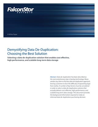 A White Paper




Demystifying Data De-Duplication:
Choosing the Best Solution
Selecting a data de-duplication solution that enables cost effective,
high performance, and scalable long-term data storage




                                               Abstract: Data de-duplication has been described as
                                               the next evolutionary step in backup technology. Many
                                               vendors lay claim to the best data de-duplication approach,
                                               leaving customers to face the difficulty of separating hype
                                               from reality. A number of key factors must be considered
                                               in order to select a data de-duplication solution that
                                               actually delivers cost-effective, high-performance, and
                                               scalable long-term data storage. This document provides
                                               the background information required to make an
                                               informed data de-duplication purchasing decision.
 