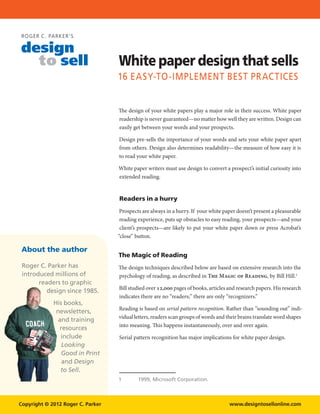 ROGER C. PARK ER’S

design
  to sell                          White paper design that sells
                                   16 easy-to-implement best practices


                                   The design of your white papers play a major role in their success. White paper
                                   readership is never guaranteed—no matter how well they are written. Design can
                                   easily get between your words and your prospects.

                                   Design pre-sells the importance of your words and sets your white paper apart
                                   from others. Design also determines readability—the measure of how easy it is
                                   to read your white paper.

                                   White paper writers must use design to convert a prospect’s initial curiosity into
                                   extended reading.


                                   Readers in a hurry
                                    Prospects are always in a hurry. If your white paper doesn’t present a pleasurable
                                    reading experience, puts up obstacles to easy reading, your prospects—and your
                                    client’s prospects—are likely to put your white paper down or press Acrobat’s
                                   “close” button.

 About the author
                                   The Magic of Reading
 Roger C. Parker has               The design techniques described below are based on extensive research into the
 introduced millions of            psychology of reading, as described in The Magic of Reading, by Bill Hill.
       readers to graphic
                                   Bill studied over 12,000 pages of books, articles and research papers. His research
          design since 1985.
                                   indicates there are no “readers;” there are only “recognizers.”
             His books,
                                   Reading is based on serial pattern recognition. Rather than “sounding out” indi-
              newsletters,
                                   vidual letters, readers scan groups of words and their brains translate word shapes
               and training
                                   into meaning. This happens instantaneously, over and over again.
               resources
                include            Serial pattern recognition has major implications for white paper design.
                Looking
                Good in Print
                and Design
                to Sell.
                                   	       1999, Microsoft Corporation.



Copyright © 2012 Roger C. Parker                                                     www.designtosellonline.com
 