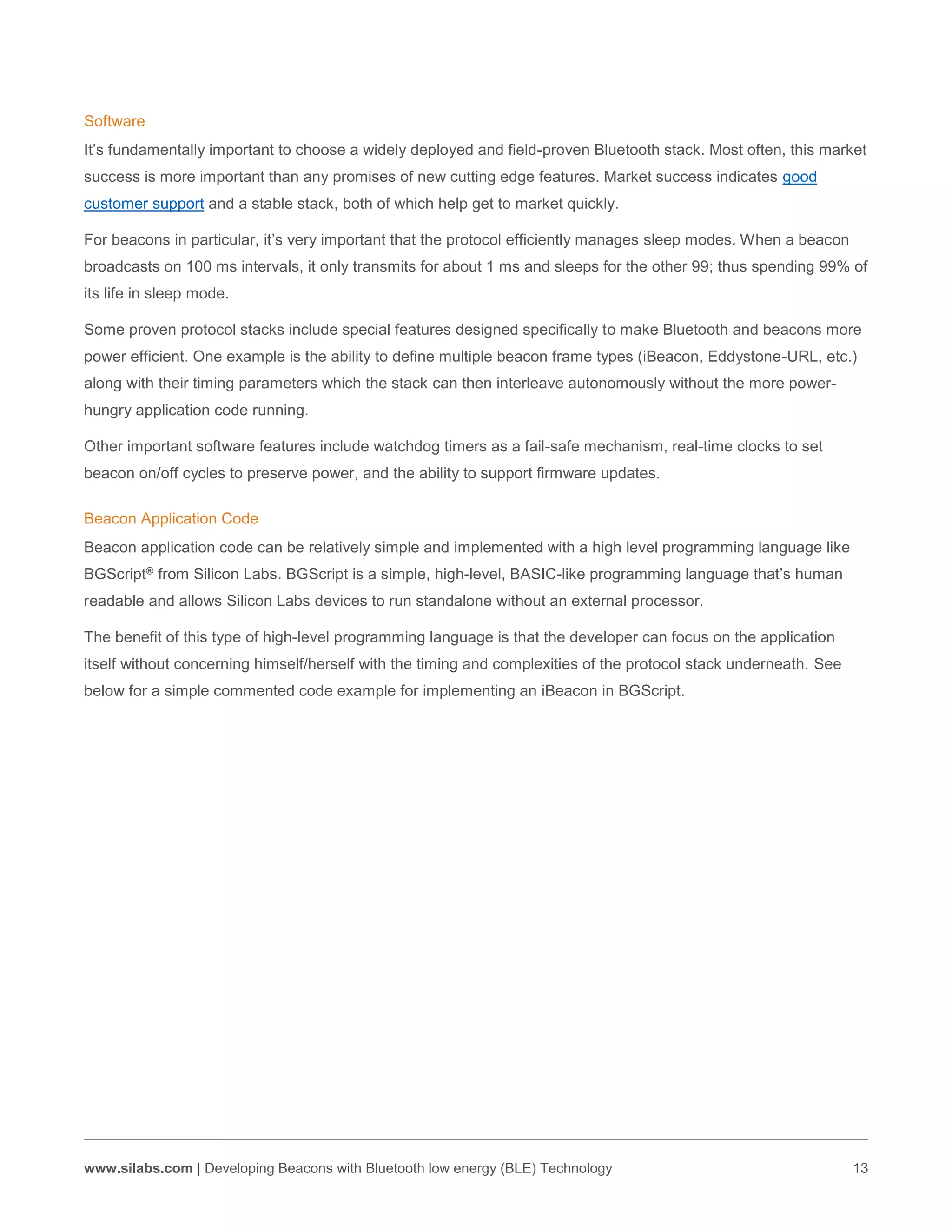www.silabs.com | Developing Beacons with Bluetooth low energy (BLE) Technology 13
Software
It’s fundamentally important to choose a widely deployed and field-proven Bluetooth stack. Most often, this market
success is more important than any promises of new cutting edge features. Market success indicates good
customer support and a stable stack, both of which help get to market quickly.
For beacons in particular, it’s very important that the protocol efficiently manages sleep modes. When a beacon
broadcasts on 100 ms intervals, it only transmits for about 1 ms and sleeps for the other 99; thus spending 99% of
its life in sleep mode.
Some proven protocol stacks include special features designed specifically to make Bluetooth and beacons more
power efficient. One example is the ability to define multiple beacon frame types (iBeacon, Eddystone-URL, etc.)
along with their timing parameters which the stack can then interleave autonomously without the more power-
hungry application code running.
Other important software features include watchdog timers as a fail-safe mechanism, real-time clocks to set
beacon on/off cycles to preserve power, and the ability to support firmware updates.
Beacon Application Code
Beacon application code can be relatively simple and implemented with a high level programming language like
BGScript® from Silicon Labs. BGScript is a simple, high-level, BASIC-like programming language that’s human
readable and allows Silicon Labs devices to run standalone without an external processor.
The benefit of this type of high-level programming language is that the developer can focus on the application
itself without concerning himself/herself with the timing and complexities of the protocol stack underneath. See
below for a simple commented code example for implementing an iBeacon in BGScript.
 