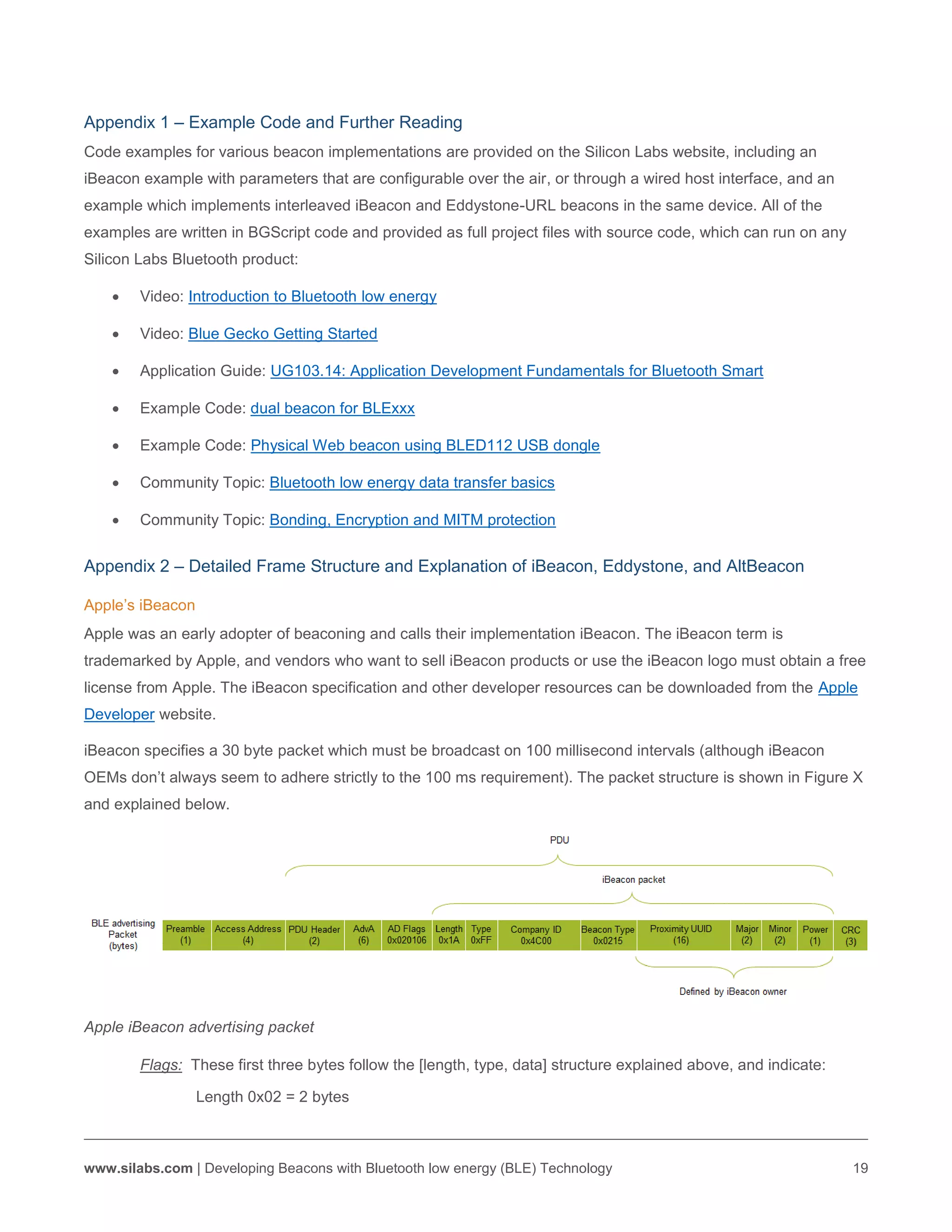 www.silabs.com | Developing Beacons with Bluetooth low energy (BLE) Technology 19
Appendix 1 – Example Code and Further Reading
Code examples for various beacon implementations are provided on the Silicon Labs website, including an
iBeacon example with parameters that are configurable over the air, or through a wired host interface, and an
example which implements interleaved iBeacon and Eddystone-URL beacons in the same device. All of the
examples are written in BGScript code and provided as full project files with source code, which can run on any
Silicon Labs Bluetooth product:
 Video: Introduction to Bluetooth low energy
 Video: Blue Gecko Getting Started
 Application Guide: UG103.14: Application Development Fundamentals for Bluetooth Smart
 Example Code: dual beacon for BLExxx
 Example Code: Physical Web beacon using BLED112 USB dongle
 Community Topic: Bluetooth low energy data transfer basics
 Community Topic: Bonding, Encryption and MITM protection
Appendix 2 – Detailed Frame Structure and Explanation of iBeacon, Eddystone, and AltBeacon
Apple’s iBeacon
Apple was an early adopter of beaconing and calls their implementation iBeacon. The iBeacon term is
trademarked by Apple, and vendors who want to sell iBeacon products or use the iBeacon logo must obtain a free
license from Apple. The iBeacon specification and other developer resources can be downloaded from the Apple
Developer website.
iBeacon specifies a 30 byte packet which must be broadcast on 100 millisecond intervals (although iBeacon
OEMs don’t always seem to adhere strictly to the 100 ms requirement). The packet structure is shown in Figure X
and explained below.
Apple iBeacon advertising packet
Flags: These first three bytes follow the [length, type, data] structure explained above, and indicate:
Length 0x02 = 2 bytes
 
