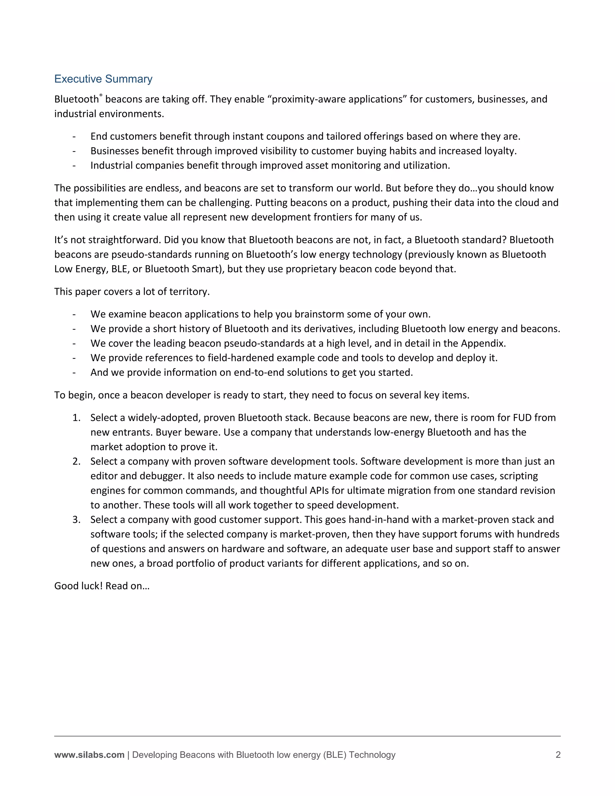www.silabs.com | Developing Beacons with Bluetooth low energy (BLE) Technology 2
Executive Summary
Bluetooth®
beacons are taking off. They enable “proximity-aware applications” for customers, businesses, and
industrial environments.
- End customers benefit through instant coupons and tailored offerings based on where they are.
- Businesses benefit through improved visibility to customer buying habits and increased loyalty.
- Industrial companies benefit through improved asset monitoring and utilization.
The possibilities are endless, and beacons are set to transform our world. But before they do…you should know
that implementing them can be challenging. Putting beacons on a product, pushing their data into the cloud and
then using it create value all represent new development frontiers for many of us.
It’s not straightforward. Did you know that Bluetooth beacons are not, in fact, a Bluetooth standard? Bluetooth
beacons are pseudo-standards running on Bluetooth’s low energy technology (previously known as Bluetooth
Low Energy, BLE, or Bluetooth Smart), but they use proprietary beacon code beyond that.
This paper covers a lot of territory.
- We examine beacon applications to help you brainstorm some of your own.
- We provide a short history of Bluetooth and its derivatives, including Bluetooth low energy and beacons.
- We cover the leading beacon pseudo-standards at a high level, and in detail in the Appendix.
- We provide references to field-hardened example code and tools to develop and deploy it.
- And we provide information on end-to-end solutions to get you started.
To begin, once a beacon developer is ready to start, they need to focus on several key items.
1. Select a widely-adopted, proven Bluetooth stack. Because beacons are new, there is room for FUD from
new entrants. Buyer beware. Use a company that understands low-energy Bluetooth and has the
market adoption to prove it.
2. Select a company with proven software development tools. Software development is more than just an
editor and debugger. It also needs to include mature example code for common use cases, scripting
engines for common commands, and thoughtful APIs for ultimate migration from one standard revision
to another. These tools will all work together to speed development.
3. Select a company with good customer support. This goes hand-in-hand with a market-proven stack and
software tools; if the selected company is market-proven, then they have support forums with hundreds
of questions and answers on hardware and software, an adequate user base and support staff to answer
new ones, a broad portfolio of product variants for different applications, and so on.
Good luck! Read on…
 