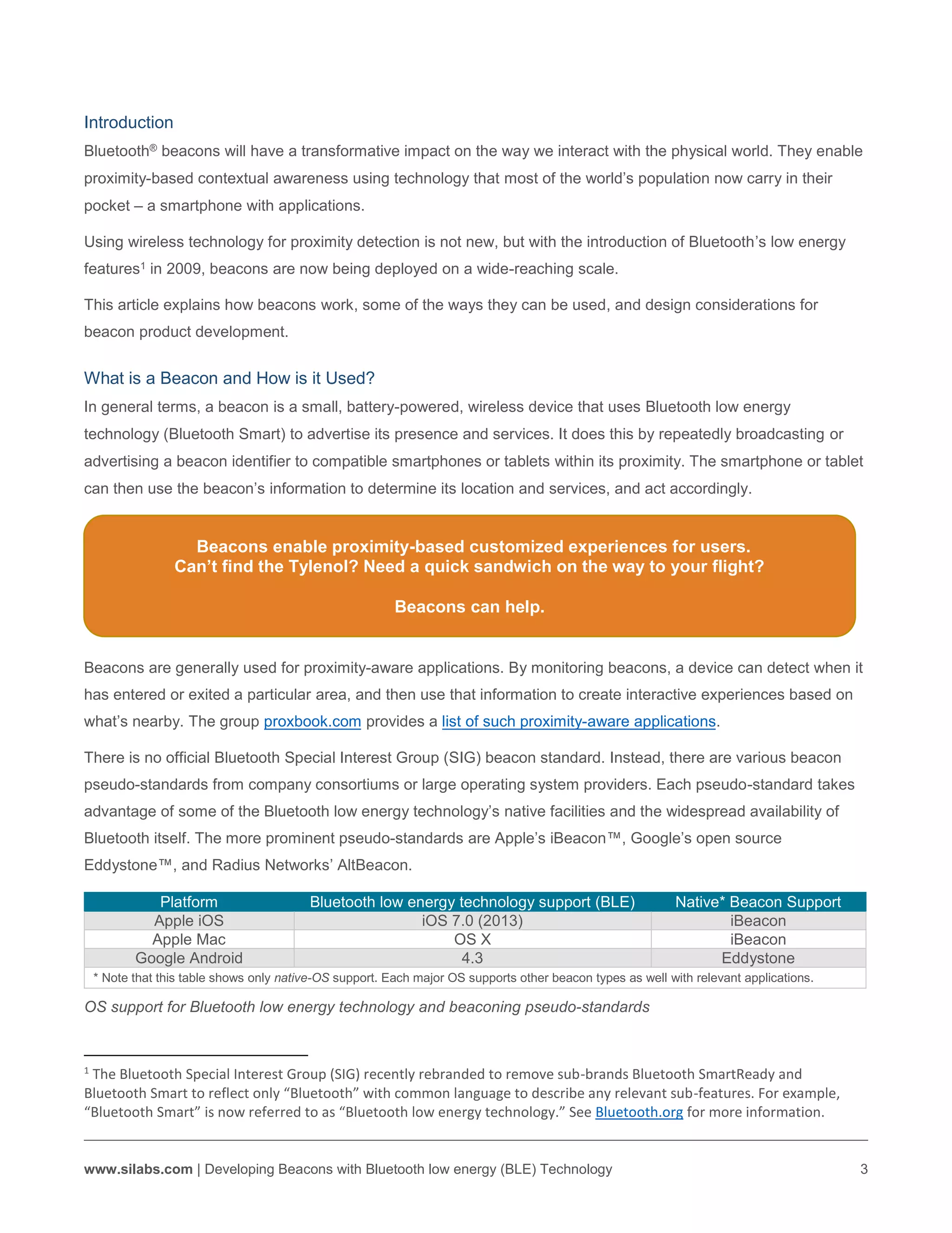 www.silabs.com | Developing Beacons with Bluetooth low energy (BLE) Technology 3
Platform Bluetooth low energy technology support (BLE) Native* Beacon Support
Apple iOS iOS 7.0 (2013) iBeacon
Apple Mac OS X iBeacon
Google Android 4.3 Eddystone
* Note that this table shows only native-OS support. Each major OS supports other beacon types as well with relevant applications.
OS support for Bluetooth low energy technology and beaconing pseudo-standards
1
The Bluetooth Special Interest Group (SIG) recently rebranded to remove sub-brands Bluetooth SmartReady and
Bluetooth Smart to reflect only “Bluetooth” with common language to describe any relevant sub-features. For example,
“Bluetooth Smart” is now referred to as “Bluetooth low energy technology.” See Bluetooth.org for more information.
Introduction
Bluetooth® beacons will have a transformative impact on the way we interact with the physical world. They enable
proximity-based contextual awareness using technology that most of the world’s population now carry in their
pocket – a smartphone with applications.
Using wireless technology for proximity detection is not new, but with the introduction of Bluetooth’s low energy
features1 in 2009, beacons are now being deployed on a wide-reaching scale.
This article explains how beacons work, some of the ways they can be used, and design considerations for
beacon product development.
What is a Beacon and How is it Used?
In general terms, a beacon is a small, battery-powered, wireless device that uses Bluetooth low energy
technology (Bluetooth Smart) to advertise its presence and services. It does this by repeatedly broadcasting or
advertising a beacon identifier to compatible smartphones or tablets within its proximity. The smartphone or tablet
can then use the beacon’s information to determine its location and services, and act accordingly.
Beacons enable proximity-based customized experiences for users.
Can’t find the Tylenol? Need a quick sandwich on the way to your flight?
Beacons can help.
Beacons are generally used for proximity-aware applications. By monitoring beacons, a device can detect when it
has entered or exited a particular area, and then use that information to create interactive experiences based on
what’s nearby. The group proxbook.com provides a list of such proximity-aware applications.
There is no official Bluetooth Special Interest Group (SIG) beacon standard. Instead, there are various beacon
pseudo-standards from company consortiums or large operating system providers. Each pseudo-standard takes
advantage of some of the Bluetooth low energy technology’s native facilities and the widespread availability of
Bluetooth itself. The more prominent pseudo-standards are Apple’s iBeacon™, Google’s open source
Eddystone™, and Radius Networks’ AltBeacon.
 