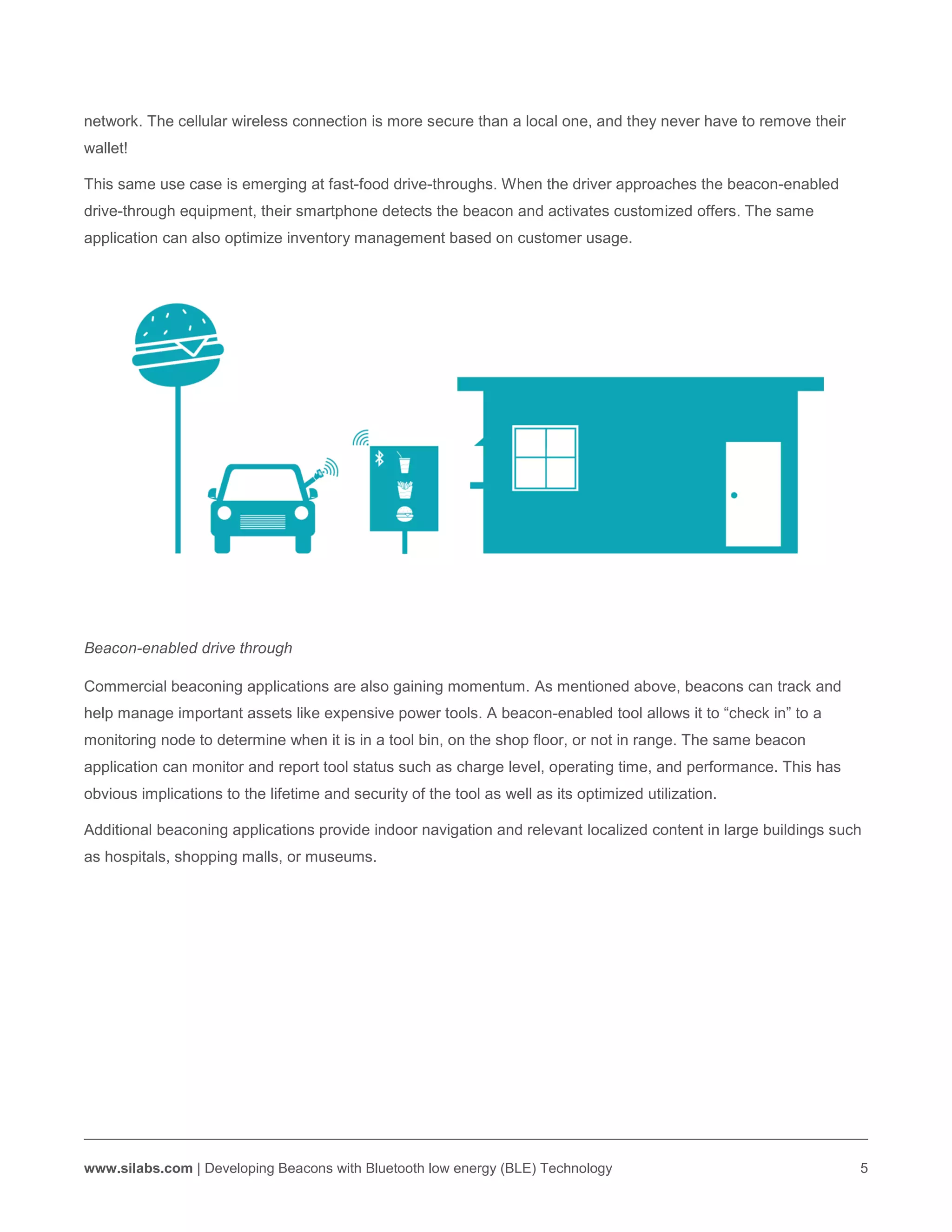 www.silabs.com | Developing Beacons with Bluetooth low energy (BLE) Technology 5
network. The cellular wireless connection is more secure than a local one, and they never have to remove their
wallet!
This same use case is emerging at fast-food drive-throughs. When the driver approaches the beacon-enabled
drive-through equipment, their smartphone detects the beacon and activates customized offers. The same
application can also optimize inventory management based on customer usage.
Beacon-enabled drive through
Commercial beaconing applications are also gaining momentum. As mentioned above, beacons can track and
help manage important assets like expensive power tools. A beacon-enabled tool allows it to “check in” to a
monitoring node to determine when it is in a tool bin, on the shop floor, or not in range. The same beacon
application can monitor and report tool status such as charge level, operating time, and performance. This has
obvious implications to the lifetime and security of the tool as well as its optimized utilization.
Additional beaconing applications provide indoor navigation and relevant localized content in large buildings such
as hospitals, shopping malls, or museums.
 