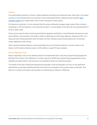 www.silabs.com | Developing Beacons with Bluetooth low energy (BLE) Technology 13
Software
It’s fundamentally important to choose a widely deployed and field-proven Bluetooth stack. Most often, this market
success is more important than any promises of new cutting edge features. Market success indicates good
customer support and a stable stack, both of which help get to market quickly.
For beacons in particular, it’s very important that the protocol efficiently manages sleep modes. When a beacon
broadcasts on 100 ms intervals, it only transmits for about 1 ms and sleeps for the other 99; thus spending 99% of
its life in sleep mode.
Some proven protocol stacks include special features designed specifically to make Bluetooth and beacons more
power efficient. One example is the ability to define multiple beacon frame types (iBeacon, Eddystone-URL, etc.)
along with their timing parameters which the stack can then interleave autonomously without the more power-
hungry application code running.
Other important software features include watchdog timers as a fail-safe mechanism, real-time clocks to set
beacon on/off cycles to preserve power, and the ability to support firmware updates.
Beacon Application Code
Beacon application code can be relatively simple and implemented with a high level programming language like
BGScript® from Silicon Labs. BGScript is a simple, high-level, BASIC-like programming language that’s human
readable and allows Silicon Labs devices to run standalone without an external processor.
The benefit of this type of high-level programming language is that the developer can focus on the application
itself without concerning himself/herself with the timing and complexities of the protocol stack underneath. See
below for a simple commented code example for implementing an iBeacon in BGScript.
 