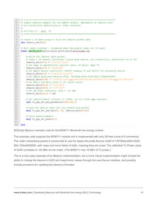 www.silabs.com | Developing Beacons with Bluetooth low energy (BLE) Technology 14
BGScript iBeacon example code for the BGM111 Bluetooth low energy module
This example code supports the BGM111 module and is implemented with only 38 lines (most of it comments).
The code’s advertising packet is constructed to use the Apple AirLocate Service UUID of 74278bda-b644-4520-
8f0c-720eaf059935, with major and minor fields of 0x00, meaning they are unset. The calibrated Tx Power value
of 0xD0 correlates to -48 dBm at one meter. (The BGM111 has +8 dBm of Tx power.)
This is a very basic example of an iBeacon implementation, but a more robust implementation might include the
ability to change the beacon’s UUID and major/minor values through the over-the-air interface, and possibly
include provisions for updating the beacon’s firmware.
 