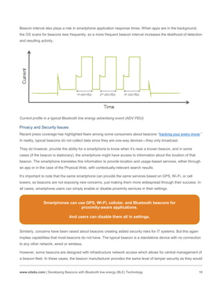www.silabs.com | Developing Beacons with Bluetooth low energy (BLE) Technology 16
Beacon interval also plays a role in smartphone application response times. When apps are in the background,
the OS scans for beacons less frequently, so a more frequent beacon interval increases the likelihood of detection
and resulting activity.
Current profile in a typical Bluetooth low energy advertising event (ADV PDU)
Privacy and Security Issues
Recent press coverage has highlighted fears among some consumers about beacons “tracking your every move.”
In reality, typical beacons do not collect data since they are one-way devices—they only broadcast.
They do however, provide the ability for a smartphone to know when it’s near a known beacon, and in some
cases (if the beacon is stationary), the smartphone might have access to information about the location of that
beacon. The smartphone translates this information to provide location and usage-based services, either through
an app or in the case of the Physical Web, with contextually-relevant search results.
It’s important to note that the same smartphone can provide the same services based on GPS, Wi-Fi, or cell
towers, so beacons are not exposing new concerns, just making them more widespread through their success. In
all cases, smartphone users can simply enable or disable proximity services in their settings.
Similarly, concerns have been raised about beacons creating added security risks for IT systems. But this again
implies capabilities that most beacons do not have. The typical beacon is a standalone device with no connection
to any other network, wired or wireless.
However, some beacons are designed with infrastructure network access which allows for central management of
a beacon fleet. In these cases, the beacon manufacturer provides the same level of tamper security as they would
Smartphones can use GPS, Wi-Fi, cellular, and Bluetooth beacons for
proximity-aware applications.
And users can disable them all in settings.
 