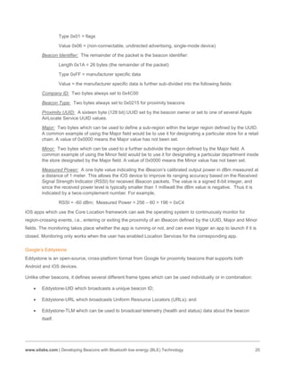 www.silabs.com | Developing Beacons with Bluetooth low energy (BLE) Technology 20
Type 0x01 = flags
Value 0x06 = (non-connectable, undirected advertising, single-mode device)
Beacon Identifier: The remainder of the packet is the beacon identifier:
Length 0x1A = 26 bytes (the remainder of the packet)
Type 0xFF = manufacturer specific data
Value = the manufacturer specific data is further sub-divided into the following fields:
Company ID: Two bytes always set to 0x4C00
Beacon Type: Two bytes always set to 0x0215 for proximity beacons
Proximity UUID: A sixteen byte (128 bit) UUID set by the beacon owner or set to one of several Apple
AirLocate Service UUID values.
Major: Two bytes which can be used to define a sub-region within the larger region defined by the UUID.
A common example of using the Major field would be to use it for designating a particular store for a retail
chain. A value of 0x0000 means the Major value has not been set.
Minor: Two bytes which can be used to a further subdivide the region defined by the Major field. A
common example of using the Minor field would be to use it for designating a particular department inside
the store designated by the Major field. A value of 0x0000 means the Minor value has not been set.
Measured Power: A one byte value indicating the iBeacon’s calibrated output power in dBm measured at
a distance of 1 meter. This allows the iOS device to improve its ranging accuracy based on the Received
Signal Strength Indicator (RSSI) for received iBeacon packets. The value is a signed 8-bit integer, and
since the received power level is typically smaller than 1 milliwatt the dBm value is negative. Thus it is
indicated by a twos-complement number. For example,
RSSI = -60 dBm; Measured Power = 256 – 60 = 196 = 0xC4
iOS apps which use the Core Location framework can ask the operating system to continuously monitor for
region-crossing events, i.e., entering or exiting the proximity of an iBeacon defined by the UUID, Major and Minor
fields. The monitoring takes place whether the app is running or not, and can even trigger an app to launch if it is
closed. Monitoring only works when the user has enabled Location Services for the corresponding app.
Google’s Eddystone
Eddystone is an open-source, cross-platform format from Google for proximity beacons that supports both
Android and iOS devices.
Unlike other beacons, it defines several different frame types which can be used individually or in combination:
 Eddystone-UID which broadcasts a unique beacon ID;
 Eddystone-URL which broadcasts Uniform Resource Locators (URLs); and
 Eddystone-TLM which can be used to broadcast telemetry (health and status) data about the beacon
itself.
 