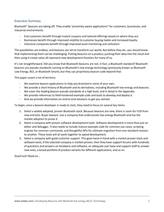 www.silabs.com | Developing Beacons with Bluetooth low energy (BLE) Technology 2
Executive Summary
Bluetooth®
beacons are taking off. They enable “proximity-aware applications” for customers, businesses, and
industrial environments.
- End customers benefit through instant coupons and tailored offerings based on where they are.
- Businesses benefit through improved visibility to customer buying habits and increased loyalty.
- Industrial companies benefit through improved asset monitoring and utilization.
The possibilities are endless, and beacons are set to transform our world. But before they do…you should know
that implementing them can be challenging. Putting beacons on a product, pushing their data into the cloud and
then using it create value all represent new development frontiers for many of us.
It’s not straightforward. Did you know that Bluetooth beacons are not, in fact, a Bluetooth standard? Bluetooth
beacons are pseudo-standards running on Bluetooth’s low energy technology (previously known as Bluetooth
Low Energy, BLE, or Bluetooth Smart), but they use proprietary beacon code beyond that.
This paper covers a lot of territory.
- We examine beacon applications to help you brainstorm some of your own.
- We provide a short history of Bluetooth and its derivatives, including Bluetooth low energy and beacons.
- We cover the leading beacon pseudo-standards at a high level, and in detail in the Appendix.
- We provide references to field-hardened example code and tools to develop and deploy it.
- And we provide information on end-to-end solutions to get you started.
To begin, once a beacon developer is ready to start, they need to focus on several key items.
1. Select a widely-adopted, proven Bluetooth stack. Because beacons are new, there is room for FUD from
new entrants. Buyer beware. Use a company that understands low-energy Bluetooth and has the
market adoption to prove it.
2. Select a company with proven software development tools. Software development is more than just an
editor and debugger. It also needs to include mature example code for common use cases, scripting
engines for common commands, and thoughtful APIs for ultimate migration from one standard revision
to another. These tools will all work together to speed development.
3. Select a company with good customer support. This goes hand-in-hand with a market-proven stack and
software tools; if the selected company is market-proven, then they have support forums with hundreds
of questions and answers on hardware and software, an adequate user base and support staff to answer
new ones, a broad portfolio of product variants for different applications, and so on.
Good luck! Read on…
 