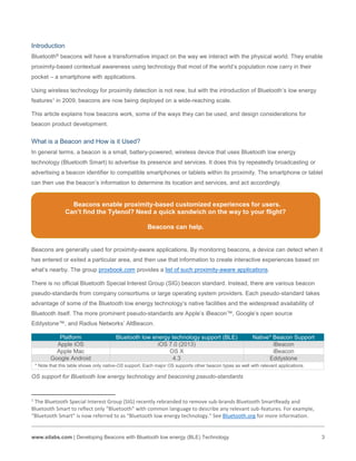 www.silabs.com | Developing Beacons with Bluetooth low energy (BLE) Technology 3
Platform Bluetooth low energy technology support (BLE) Native* Beacon Support
Apple iOS iOS 7.0 (2013) iBeacon
Apple Mac OS X iBeacon
Google Android 4.3 Eddystone
* Note that this table shows only native-OS support. Each major OS supports other beacon types as well with relevant applications.
OS support for Bluetooth low energy technology and beaconing pseudo-standards
1
The Bluetooth Special Interest Group (SIG) recently rebranded to remove sub-brands Bluetooth SmartReady and
Bluetooth Smart to reflect only “Bluetooth” with common language to describe any relevant sub-features. For example,
“Bluetooth Smart” is now referred to as “Bluetooth low energy technology.” See Bluetooth.org for more information.
Introduction
Bluetooth® beacons will have a transformative impact on the way we interact with the physical world. They enable
proximity-based contextual awareness using technology that most of the world’s population now carry in their
pocket – a smartphone with applications.
Using wireless technology for proximity detection is not new, but with the introduction of Bluetooth’s low energy
features1 in 2009, beacons are now being deployed on a wide-reaching scale.
This article explains how beacons work, some of the ways they can be used, and design considerations for
beacon product development.
What is a Beacon and How is it Used?
In general terms, a beacon is a small, battery-powered, wireless device that uses Bluetooth low energy
technology (Bluetooth Smart) to advertise its presence and services. It does this by repeatedly broadcasting or
advertising a beacon identifier to compatible smartphones or tablets within its proximity. The smartphone or tablet
can then use the beacon’s information to determine its location and services, and act accordingly.
Beacons enable proximity-based customized experiences for users.
Can’t find the Tylenol? Need a quick sandwich on the way to your flight?
Beacons can help.
Beacons are generally used for proximity-aware applications. By monitoring beacons, a device can detect when it
has entered or exited a particular area, and then use that information to create interactive experiences based on
what’s nearby. The group proxbook.com provides a list of such proximity-aware applications.
There is no official Bluetooth Special Interest Group (SIG) beacon standard. Instead, there are various beacon
pseudo-standards from company consortiums or large operating system providers. Each pseudo-standard takes
advantage of some of the Bluetooth low energy technology’s native facilities and the widespread availability of
Bluetooth itself. The more prominent pseudo-standards are Apple’s iBeacon™, Google’s open source
Eddystone™, and Radius Networks’ AltBeacon.
 