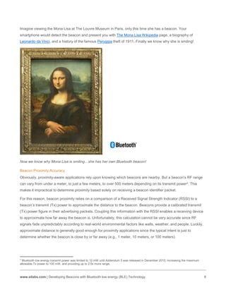 www.silabs.com | Developing Beacons with Bluetooth low energy (BLE) Technology 6
Imagine viewing the Mona Lisa at The Louvre Museum in Paris, only this time she has a beacon. Your
smartphone would detect the beacon and present you with The Mona Lisa Wikipedia page, a biography of
Leonardo da Vinci, and a history of the famous Peruggia theft of 1911. Finally we know why she is smiling!
Now we know why Mona Lisa is smiling…she has her own Bluetooth beacon!
Beacon Proximity Accuracy
Obviously, proximity-aware applications rely upon knowing which beacons are nearby. But a beacon’s RF range
can vary from under a meter, to just a few meters, to over 500 meters depending on its transmit power2. This
makes it impractical to determine proximity based solely on receiving a beacon identifier packet.
For this reason, beacon proximity relies on a comparison of a Received Signal Strength Indicator (RSSI) to a
beacon’s transmit (Tx) power to approximate the distance to the beacon. Beacons provide a calibrated transmit
(Tx) power figure in their advertising packets. Coupling this information with the RSSI enables a receiving device
to approximate how far away the beacon is. Unfortunately, this calculation cannot be very accurate since RF
signals fade unpredictably according to real-world environmental factors like walls, weather, and people. Luckily,
approximate distance is generally good enough for proximity applications since the typical intent is just to
determine whether the beacon is close by or far away (e.g., 1 meter, 10 meters, or 100 meters).
2
Bluetooth low energy transmit power was limited to 10 mW until Addendum 5 was released in December 2015, increasing the maximum
allowable Tx power to 100 mW, and providing up to 2.5x more range.
 