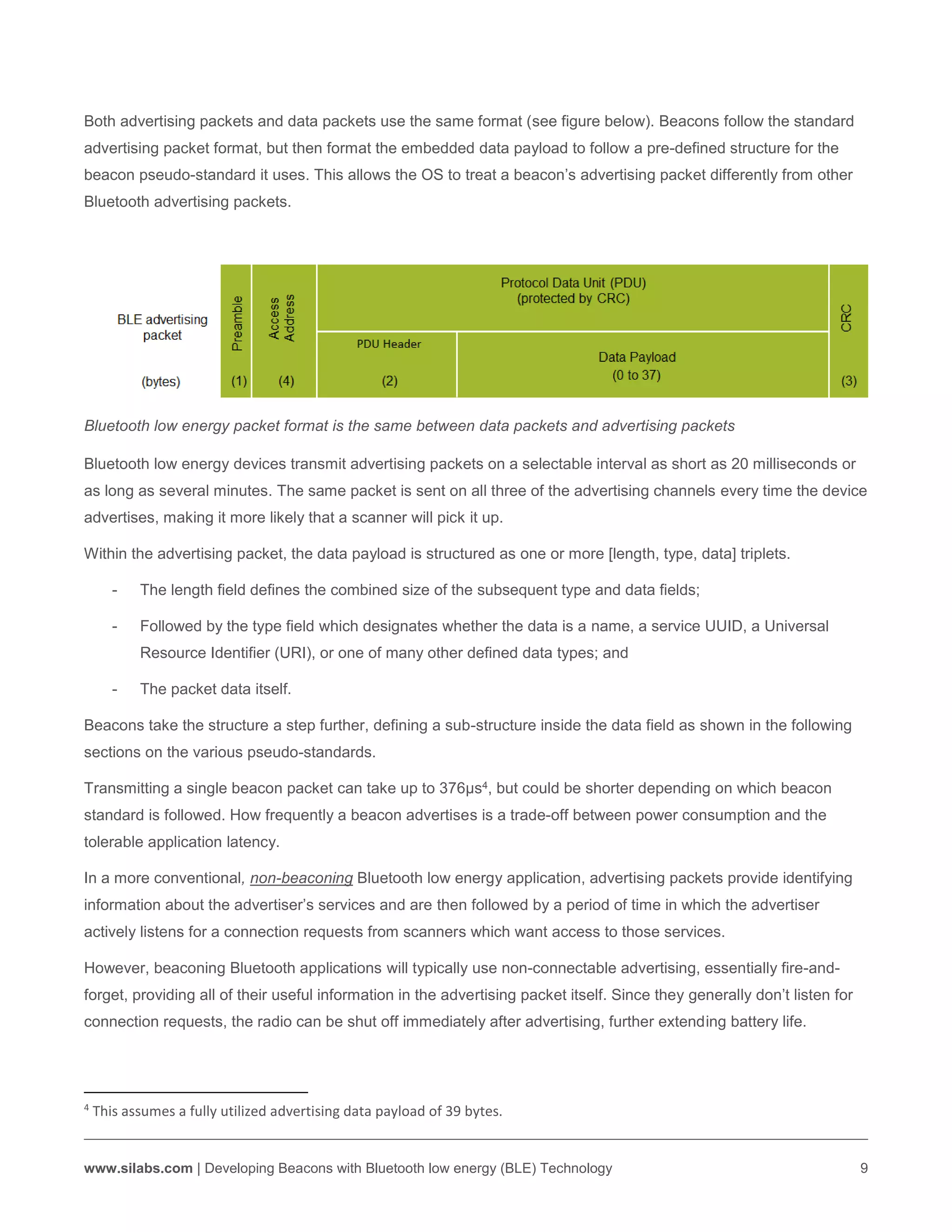 www.silabs.com | Developing Beacons with Bluetooth low energy (BLE) Technology 9
Both advertising packets and data packets use the same format (see figure below). Beacons follow the standard
advertising packet format, but then format the embedded data payload to follow a pre-defined structure for the
beacon pseudo-standard it uses. This allows the OS to treat a beacon’s advertising packet differently from other
Bluetooth advertising packets.
Bluetooth low energy packet format is the same between data packets and advertising packets
Bluetooth low energy devices transmit advertising packets on a selectable interval as short as 20 milliseconds or
as long as several minutes. The same packet is sent on all three of the advertising channels every time the device
advertises, making it more likely that a scanner will pick it up.
Within the advertising packet, the data payload is structured as one or more [length, type, data] triplets.
- The length field defines the combined size of the subsequent type and data fields;
- Followed by the type field which designates whether the data is a name, a service UUID, a Universal
Resource Identifier (URI), or one of many other defined data types; and
- The packet data itself.
Beacons take the structure a step further, defining a sub-structure inside the data field as shown in the following
sections on the various pseudo-standards.
Transmitting a single beacon packet can take up to 376µs4, but could be shorter depending on which beacon
standard is followed. How frequently a beacon advertises is a trade-off between power consumption and the
tolerable application latency.
In a more conventional, non-beaconing Bluetooth low energy application, advertising packets provide identifying
information about the advertiser’s services and are then followed by a period of time in which the advertiser
actively listens for a connection requests from scanners which want access to those services.
However, beaconing Bluetooth applications will typically use non-connectable advertising, essentially fire-and-
forget, providing all of their useful information in the advertising packet itself. Since they generally don’t listen for
connection requests, the radio can be shut off immediately after advertising, further extending battery life.
4
This assumes a fully utilized advertising data payload of 39 bytes.
 
