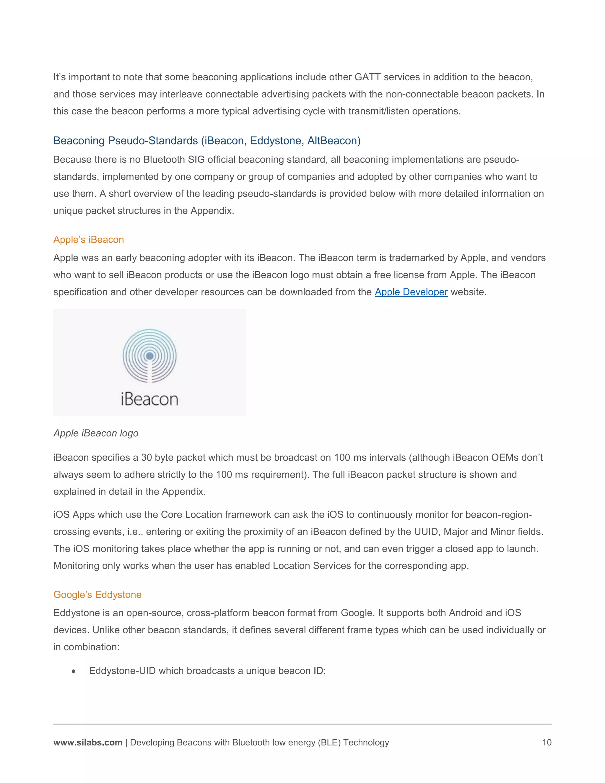 www.silabs.com | Developing Beacons with Bluetooth low energy (BLE) Technology 10
It’s important to note that some beaconing applications include other GATT services in addition to the beacon,
and those services may interleave connectable advertising packets with the non-connectable beacon packets. In
this case the beacon performs a more typical advertising cycle with transmit/listen operations.
Beaconing Pseudo-Standards (iBeacon, Eddystone, AltBeacon)
Because there is no Bluetooth SIG official beaconing standard, all beaconing implementations are pseudo-
standards, implemented by one company or group of companies and adopted by other companies who want to
use them. A short overview of the leading pseudo-standards is provided below with more detailed information on
unique packet structures in the Appendix.
Apple’s iBeacon
Apple was an early beaconing adopter with its iBeacon. The iBeacon term is trademarked by Apple, and vendors
who want to sell iBeacon products or use the iBeacon logo must obtain a free license from Apple. The iBeacon
specification and other developer resources can be downloaded from the Apple Developer website.
Apple iBeacon logo
iBeacon specifies a 30 byte packet which must be broadcast on 100 ms intervals (although iBeacon OEMs don’t
always seem to adhere strictly to the 100 ms requirement). The full iBeacon packet structure is shown and
explained in detail in the Appendix.
iOS Apps which use the Core Location framework can ask the iOS to continuously monitor for beacon-region-
crossing events, i.e., entering or exiting the proximity of an iBeacon defined by the UUID, Major and Minor fields.
The iOS monitoring takes place whether the app is running or not, and can even trigger a closed app to launch.
Monitoring only works when the user has enabled Location Services for the corresponding app.
Google’s Eddystone
Eddystone is an open-source, cross-platform beacon format from Google. It supports both Android and iOS
devices. Unlike other beacon standards, it defines several different frame types which can be used individually or
in combination:
 Eddystone-UID which broadcasts a unique beacon ID;
 