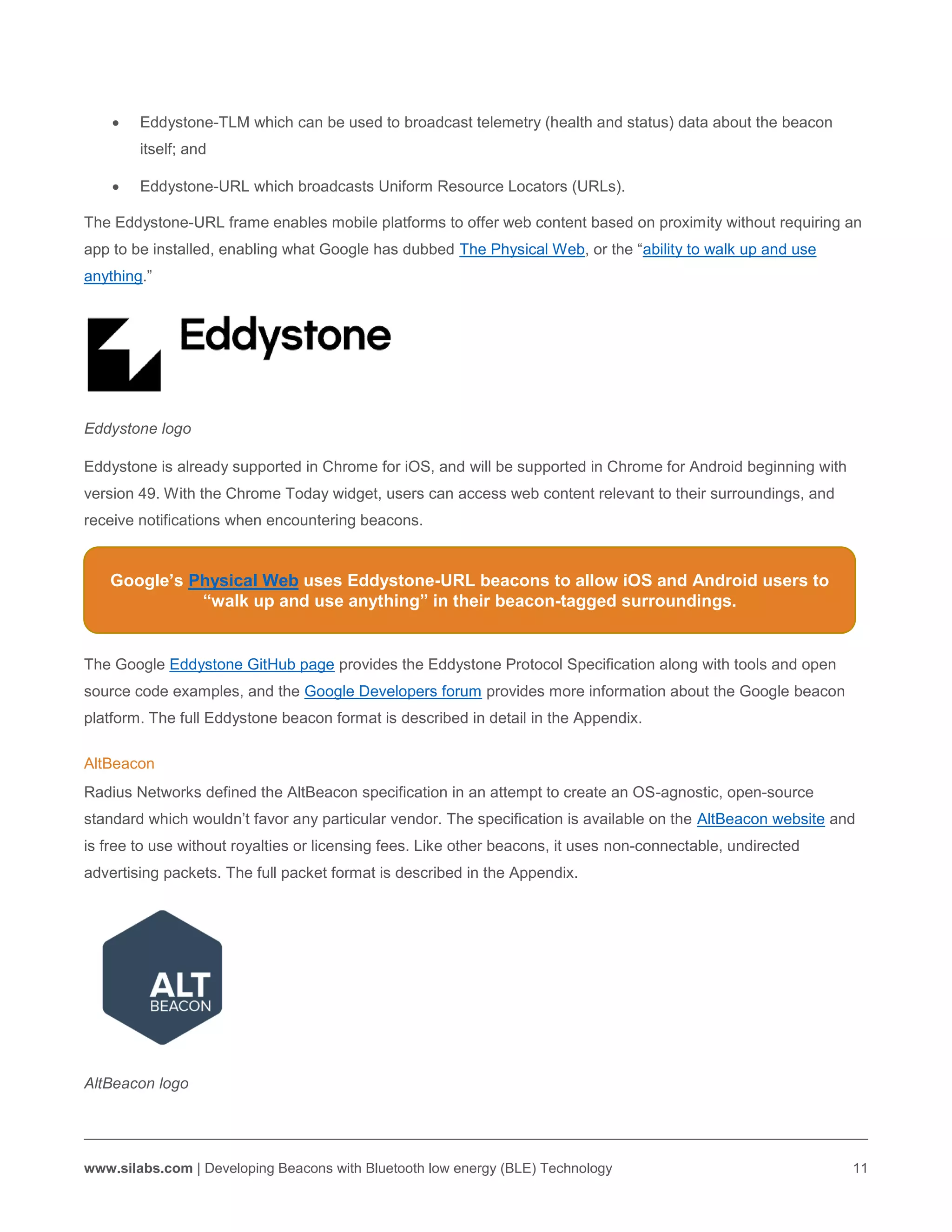 www.silabs.com | Developing Beacons with Bluetooth low energy (BLE) Technology 11
 Eddystone-TLM which can be used to broadcast telemetry (health and status) data about the beacon
itself; and
 Eddystone-URL which broadcasts Uniform Resource Locators (URLs).
The Eddystone-URL frame enables mobile platforms to offer web content based on proximity without requiring an
app to be installed, enabling what Google has dubbed The Physical Web, or the “ability to walk up and use
anything.”
Eddystone logo
Eddystone is already supported in Chrome for iOS, and will be supported in Chrome for Android beginning with
version 49. With the Chrome Today widget, users can access web content relevant to their surroundings, and
receive notifications when encountering beacons.
The Google Eddystone GitHub page provides the Eddystone Protocol Specification along with tools and open
source code examples, and the Google Developers forum provides more information about the Google beacon
platform. The full Eddystone beacon format is described in detail in the Appendix.
AltBeacon
Radius Networks defined the AltBeacon specification in an attempt to create an OS-agnostic, open-source
standard which wouldn’t favor any particular vendor. The specification is available on the AltBeacon website and
is free to use without royalties or licensing fees. Like other beacons, it uses non-connectable, undirected
advertising packets. The full packet format is described in the Appendix.
AltBeacon logo
Google’s Physical Web uses Eddystone-URL beacons to allow iOS and Android users to
“walk up and use anything” in their beacon-tagged surroundings.
 