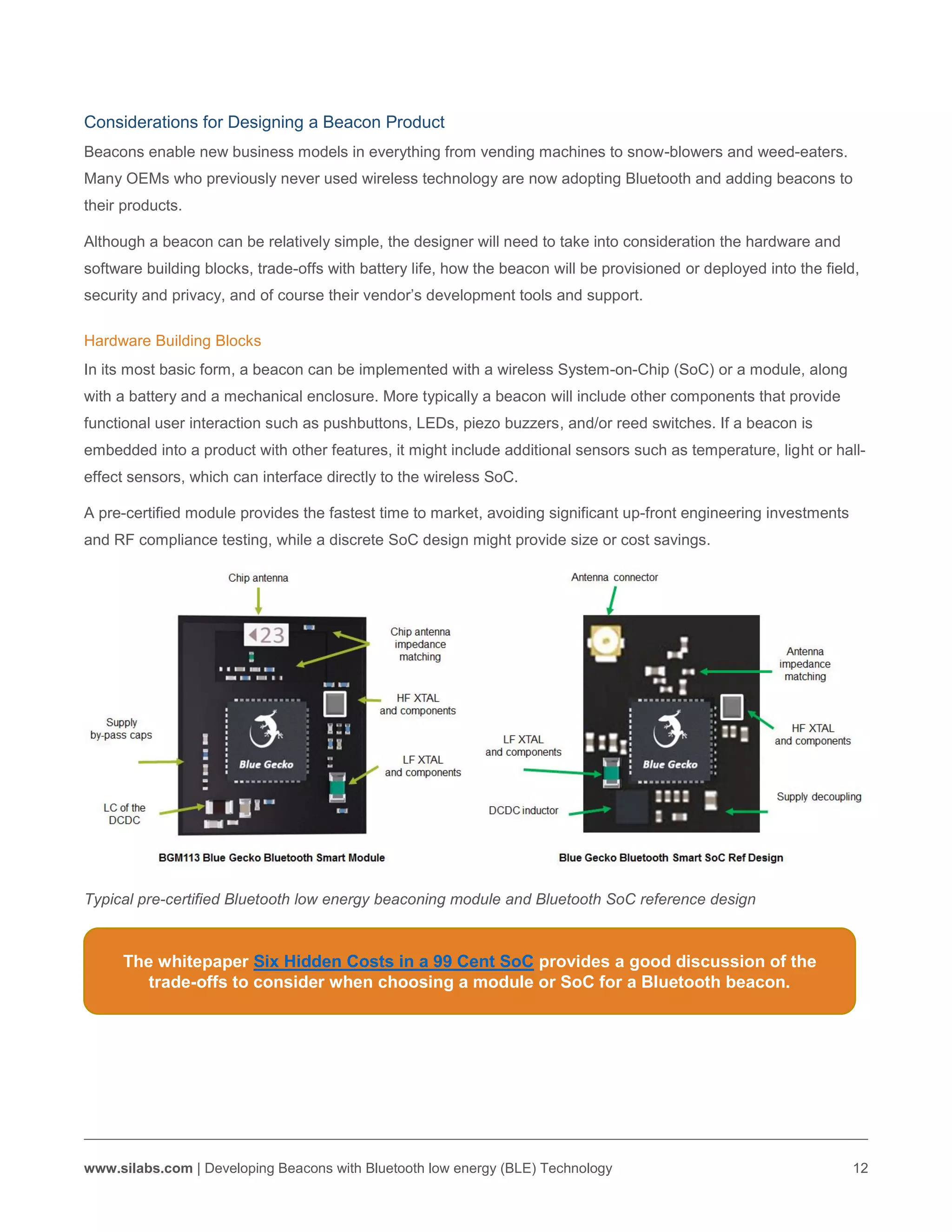 www.silabs.com | Developing Beacons with Bluetooth low energy (BLE) Technology 12
Considerations for Designing a Beacon Product
Beacons enable new business models in everything from vending machines to snow-blowers and weed-eaters.
Many OEMs who previously never used wireless technology are now adopting Bluetooth and adding beacons to
their products.
Although a beacon can be relatively simple, the designer will need to take into consideration the hardware and
software building blocks, trade-offs with battery life, how the beacon will be provisioned or deployed into the field,
security and privacy, and of course their vendor’s development tools and support.
Hardware Building Blocks
In its most basic form, a beacon can be implemented with a wireless System-on-Chip (SoC) or a module, along
with a battery and a mechanical enclosure. More typically a beacon will include other components that provide
functional user interaction such as pushbuttons, LEDs, piezo buzzers, and/or reed switches. If a beacon is
embedded into a product with other features, it might include additional sensors such as temperature, light or hall-
effect sensors, which can interface directly to the wireless SoC.
A pre-certified module provides the fastest time to market, avoiding significant up-front engineering investments
and RF compliance testing, while a discrete SoC design might provide size or cost savings.
Typical pre-certified Bluetooth low energy beaconing module and Bluetooth SoC reference design
The whitepaper Six Hidden Costs in a 99 Cent SoC provides a good discussion of the
trade-offs to consider when choosing a module or SoC for a Bluetooth beacon.
 