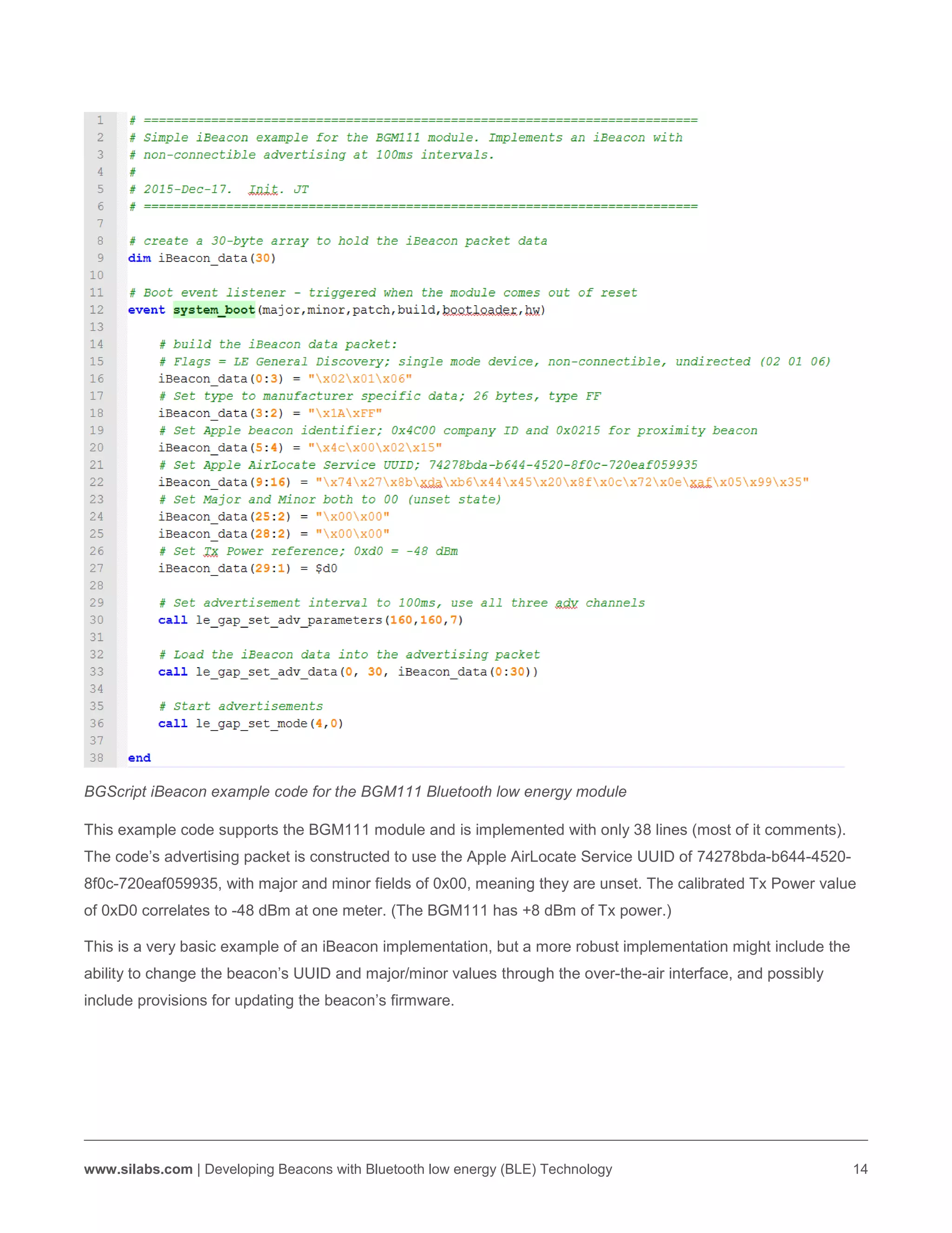 www.silabs.com | Developing Beacons with Bluetooth low energy (BLE) Technology 14
BGScript iBeacon example code for the BGM111 Bluetooth low energy module
This example code supports the BGM111 module and is implemented with only 38 lines (most of it comments).
The code’s advertising packet is constructed to use the Apple AirLocate Service UUID of 74278bda-b644-4520-
8f0c-720eaf059935, with major and minor fields of 0x00, meaning they are unset. The calibrated Tx Power value
of 0xD0 correlates to -48 dBm at one meter. (The BGM111 has +8 dBm of Tx power.)
This is a very basic example of an iBeacon implementation, but a more robust implementation might include the
ability to change the beacon’s UUID and major/minor values through the over-the-air interface, and possibly
include provisions for updating the beacon’s firmware.
 