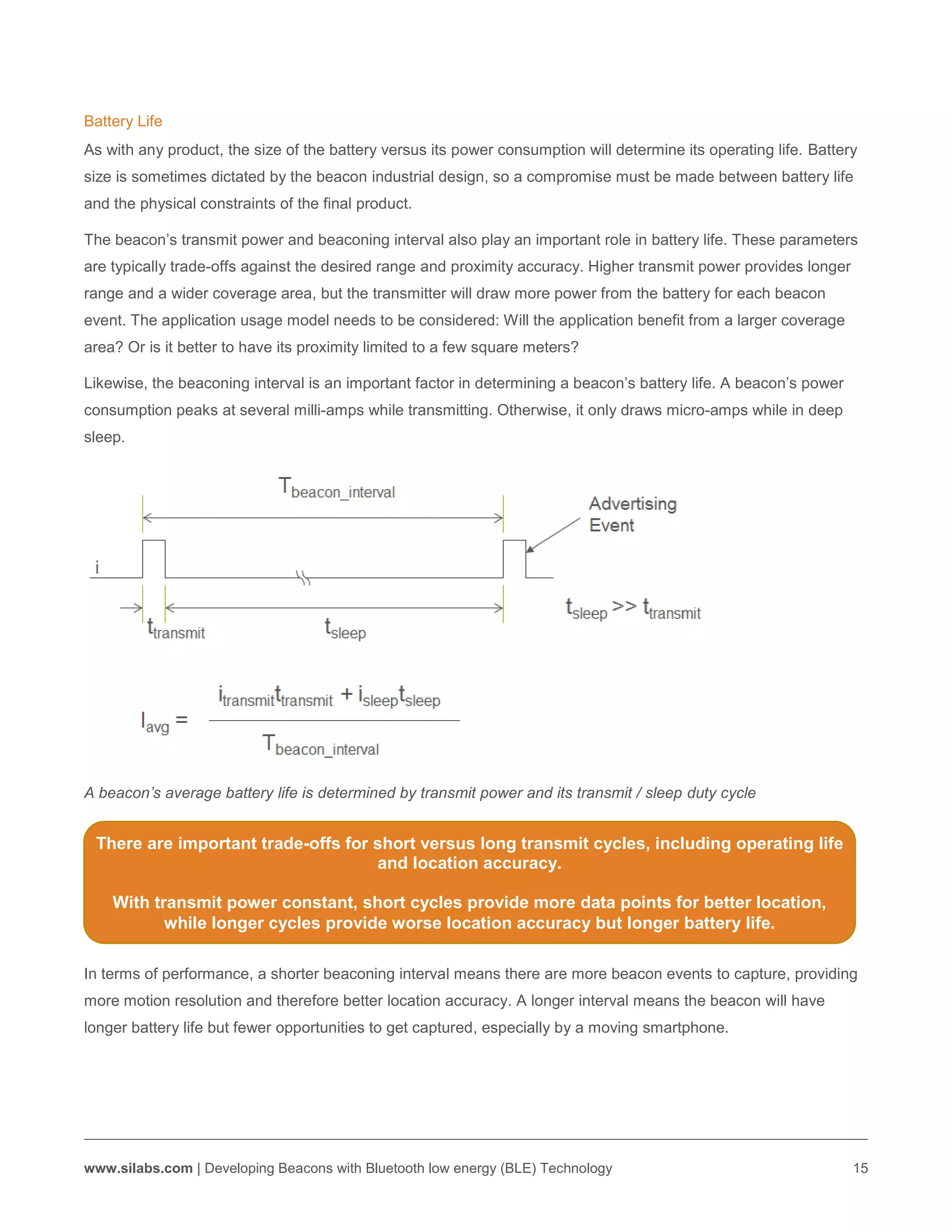 www.silabs.com | Developing Beacons with Bluetooth low energy (BLE) Technology 15
Battery Life
As with any product, the size of the battery versus its power consumption will determine its operating life. Battery
size is sometimes dictated by the beacon industrial design, so a compromise must be made between battery life
and the physical constraints of the final product.
The beacon’s transmit power and beaconing interval also play an important role in battery life. These parameters
are typically trade-offs against the desired range and proximity accuracy. Higher transmit power provides longer
range and a wider coverage area, but the transmitter will draw more power from the battery for each beacon
event. The application usage model needs to be considered: Will the application benefit from a larger coverage
area? Or is it better to have its proximity limited to a few square meters?
Likewise, the beaconing interval is an important factor in determining a beacon’s battery life. A beacon’s power
consumption peaks at several milli-amps while transmitting. Otherwise, it only draws micro-amps while in deep
sleep.
A beacon’s average battery life is determined by transmit power and its transmit / sleep duty cycle
In terms of performance, a shorter beaconing interval means there are more beacon events to capture, providing
more motion resolution and therefore better location accuracy. A longer interval means the beacon will have
longer battery life but fewer opportunities to get captured, especially by a moving smartphone.
There are important trade-offs for short versus long transmit cycles, including operating life
and location accuracy.
With transmit power constant, short cycles provide more data points for better location,
while longer cycles provide worse location accuracy but longer battery life.
 