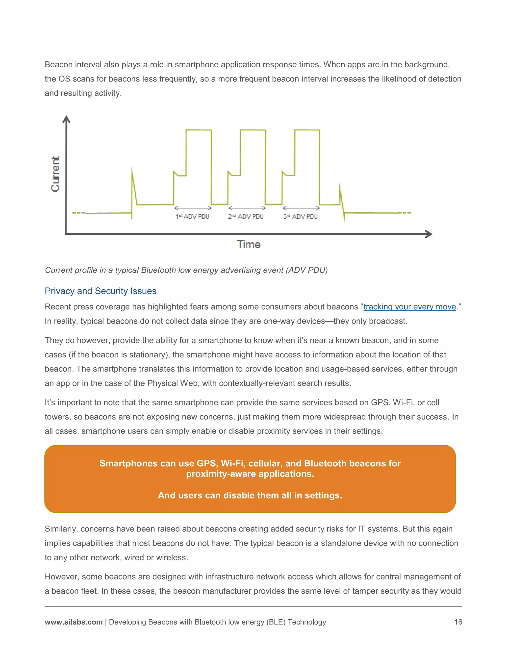 www.silabs.com | Developing Beacons with Bluetooth low energy (BLE) Technology 16
Beacon interval also plays a role in smartphone application response times. When apps are in the background,
the OS scans for beacons less frequently, so a more frequent beacon interval increases the likelihood of detection
and resulting activity.
Current profile in a typical Bluetooth low energy advertising event (ADV PDU)
Privacy and Security Issues
Recent press coverage has highlighted fears among some consumers about beacons “tracking your every move.”
In reality, typical beacons do not collect data since they are one-way devices—they only broadcast.
They do however, provide the ability for a smartphone to know when it’s near a known beacon, and in some
cases (if the beacon is stationary), the smartphone might have access to information about the location of that
beacon. The smartphone translates this information to provide location and usage-based services, either through
an app or in the case of the Physical Web, with contextually-relevant search results.
It’s important to note that the same smartphone can provide the same services based on GPS, Wi-Fi, or cell
towers, so beacons are not exposing new concerns, just making them more widespread through their success. In
all cases, smartphone users can simply enable or disable proximity services in their settings.
Similarly, concerns have been raised about beacons creating added security risks for IT systems. But this again
implies capabilities that most beacons do not have. The typical beacon is a standalone device with no connection
to any other network, wired or wireless.
However, some beacons are designed with infrastructure network access which allows for central management of
a beacon fleet. In these cases, the beacon manufacturer provides the same level of tamper security as they would
Smartphones can use GPS, Wi-Fi, cellular, and Bluetooth beacons for
proximity-aware applications.
And users can disable them all in settings.
 