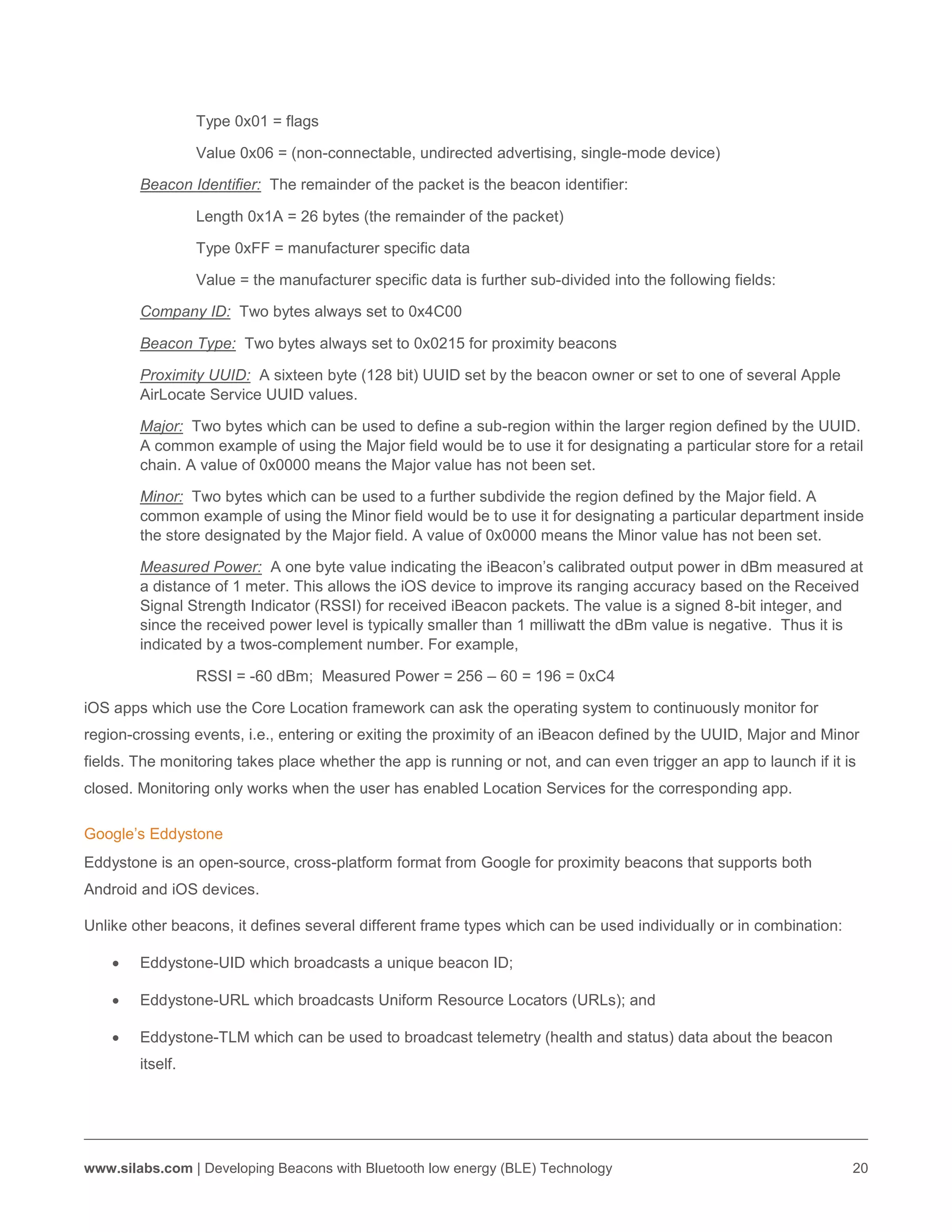 www.silabs.com | Developing Beacons with Bluetooth low energy (BLE) Technology 20
Type 0x01 = flags
Value 0x06 = (non-connectable, undirected advertising, single-mode device)
Beacon Identifier: The remainder of the packet is the beacon identifier:
Length 0x1A = 26 bytes (the remainder of the packet)
Type 0xFF = manufacturer specific data
Value = the manufacturer specific data is further sub-divided into the following fields:
Company ID: Two bytes always set to 0x4C00
Beacon Type: Two bytes always set to 0x0215 for proximity beacons
Proximity UUID: A sixteen byte (128 bit) UUID set by the beacon owner or set to one of several Apple
AirLocate Service UUID values.
Major: Two bytes which can be used to define a sub-region within the larger region defined by the UUID.
A common example of using the Major field would be to use it for designating a particular store for a retail
chain. A value of 0x0000 means the Major value has not been set.
Minor: Two bytes which can be used to a further subdivide the region defined by the Major field. A
common example of using the Minor field would be to use it for designating a particular department inside
the store designated by the Major field. A value of 0x0000 means the Minor value has not been set.
Measured Power: A one byte value indicating the iBeacon’s calibrated output power in dBm measured at
a distance of 1 meter. This allows the iOS device to improve its ranging accuracy based on the Received
Signal Strength Indicator (RSSI) for received iBeacon packets. The value is a signed 8-bit integer, and
since the received power level is typically smaller than 1 milliwatt the dBm value is negative. Thus it is
indicated by a twos-complement number. For example,
RSSI = -60 dBm; Measured Power = 256 – 60 = 196 = 0xC4
iOS apps which use the Core Location framework can ask the operating system to continuously monitor for
region-crossing events, i.e., entering or exiting the proximity of an iBeacon defined by the UUID, Major and Minor
fields. The monitoring takes place whether the app is running or not, and can even trigger an app to launch if it is
closed. Monitoring only works when the user has enabled Location Services for the corresponding app.
Google’s Eddystone
Eddystone is an open-source, cross-platform format from Google for proximity beacons that supports both
Android and iOS devices.
Unlike other beacons, it defines several different frame types which can be used individually or in combination:
 Eddystone-UID which broadcasts a unique beacon ID;
 Eddystone-URL which broadcasts Uniform Resource Locators (URLs); and
 Eddystone-TLM which can be used to broadcast telemetry (health and status) data about the beacon
itself.
 