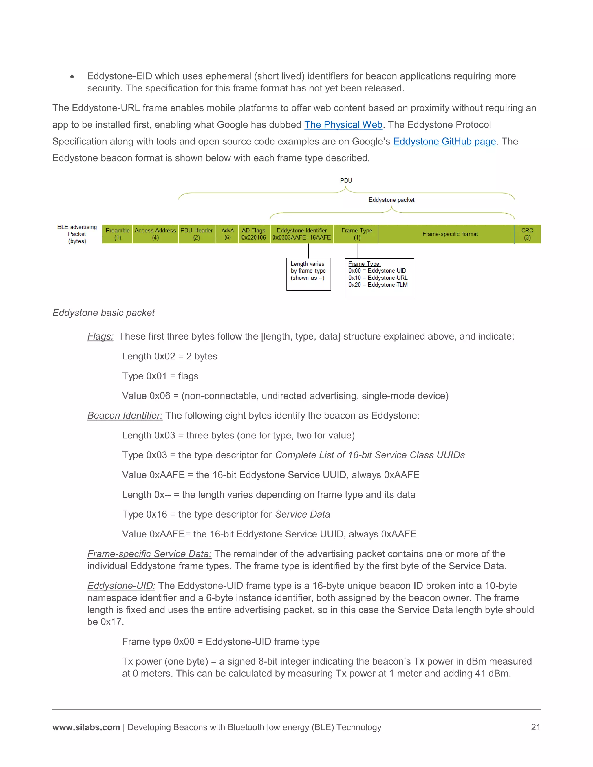 www.silabs.com | Developing Beacons with Bluetooth low energy (BLE) Technology 21
 Eddystone-EID which uses ephemeral (short lived) identifiers for beacon applications requiring more
security. The specification for this frame format has not yet been released.
The Eddystone-URL frame enables mobile platforms to offer web content based on proximity without requiring an
app to be installed first, enabling what Google has dubbed The Physical Web. The Eddystone Protocol
Specification along with tools and open source code examples are on Google’s Eddystone GitHub page. The
Eddystone beacon format is shown below with each frame type described.
Eddystone basic packet
Flags: These first three bytes follow the [length, type, data] structure explained above, and indicate:
Length 0x02 = 2 bytes
Type 0x01 = flags
Value 0x06 = (non-connectable, undirected advertising, single-mode device)
Beacon Identifier: The following eight bytes identify the beacon as Eddystone:
Length 0x03 = three bytes (one for type, two for value)
Type 0x03 = the type descriptor for Complete List of 16-bit Service Class UUIDs
Value 0xAAFE = the 16-bit Eddystone Service UUID, always 0xAAFE
Length 0x-- = the length varies depending on frame type and its data
Type 0x16 = the type descriptor for Service Data
Value 0xAAFE= the 16-bit Eddystone Service UUID, always 0xAAFE
Frame-specific Service Data: The remainder of the advertising packet contains one or more of the
individual Eddystone frame types. The frame type is identified by the first byte of the Service Data.
Eddystone-UID: The Eddystone-UID frame type is a 16-byte unique beacon ID broken into a 10-byte
namespace identifier and a 6-byte instance identifier, both assigned by the beacon owner. The frame
length is fixed and uses the entire advertising packet, so in this case the Service Data length byte should
be 0x17.
Frame type 0x00 = Eddystone-UID frame type
Tx power (one byte) = a signed 8-bit integer indicating the beacon’s Tx power in dBm measured
at 0 meters. This can be calculated by measuring Tx power at 1 meter and adding 41 dBm.
 