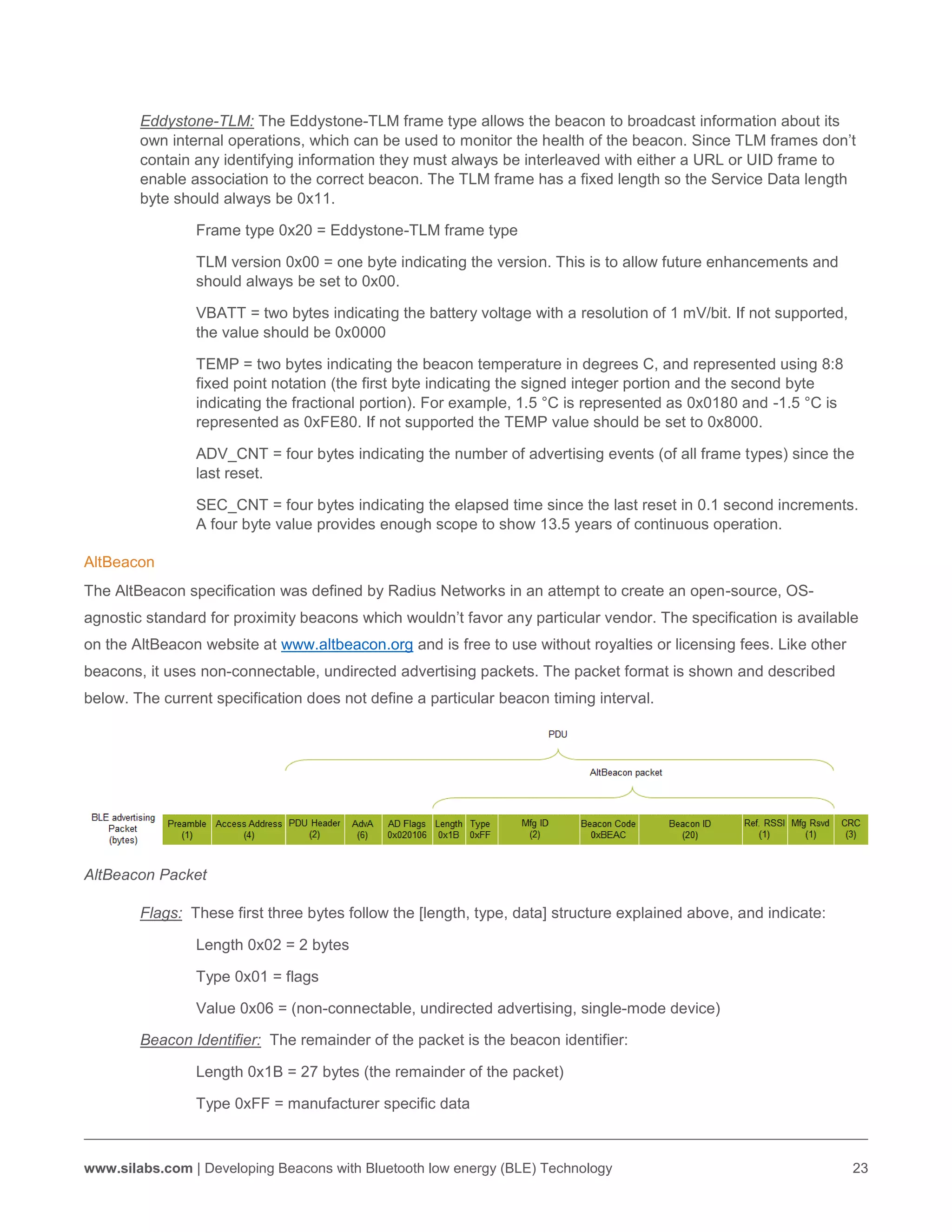 www.silabs.com | Developing Beacons with Bluetooth low energy (BLE) Technology 23
Eddystone-TLM: The Eddystone-TLM frame type allows the beacon to broadcast information about its
own internal operations, which can be used to monitor the health of the beacon. Since TLM frames don’t
contain any identifying information they must always be interleaved with either a URL or UID frame to
enable association to the correct beacon. The TLM frame has a fixed length so the Service Data length
byte should always be 0x11.
Frame type 0x20 = Eddystone-TLM frame type
TLM version 0x00 = one byte indicating the version. This is to allow future enhancements and
should always be set to 0x00.
VBATT = two bytes indicating the battery voltage with a resolution of 1 mV/bit. If not supported,
the value should be 0x0000
TEMP = two bytes indicating the beacon temperature in degrees C, and represented using 8:8
fixed point notation (the first byte indicating the signed integer portion and the second byte
indicating the fractional portion). For example, 1.5 °C is represented as 0x0180 and -1.5 °C is
represented as 0xFE80. If not supported the TEMP value should be set to 0x8000.
ADV_CNT = four bytes indicating the number of advertising events (of all frame types) since the
last reset.
SEC_CNT = four bytes indicating the elapsed time since the last reset in 0.1 second increments.
A four byte value provides enough scope to show 13.5 years of continuous operation.
AltBeacon
The AltBeacon specification was defined by Radius Networks in an attempt to create an open-source, OS-
agnostic standard for proximity beacons which wouldn’t favor any particular vendor. The specification is available
on the AltBeacon website at www.altbeacon.org and is free to use without royalties or licensing fees. Like other
beacons, it uses non-connectable, undirected advertising packets. The packet format is shown and described
below. The current specification does not define a particular beacon timing interval.
AltBeacon Packet
Flags: These first three bytes follow the [length, type, data] structure explained above, and indicate:
Length 0x02 = 2 bytes
Type 0x01 = flags
Value 0x06 = (non-connectable, undirected advertising, single-mode device)
Beacon Identifier: The remainder of the packet is the beacon identifier:
Length 0x1B = 27 bytes (the remainder of the packet)
Type 0xFF = manufacturer specific data
 