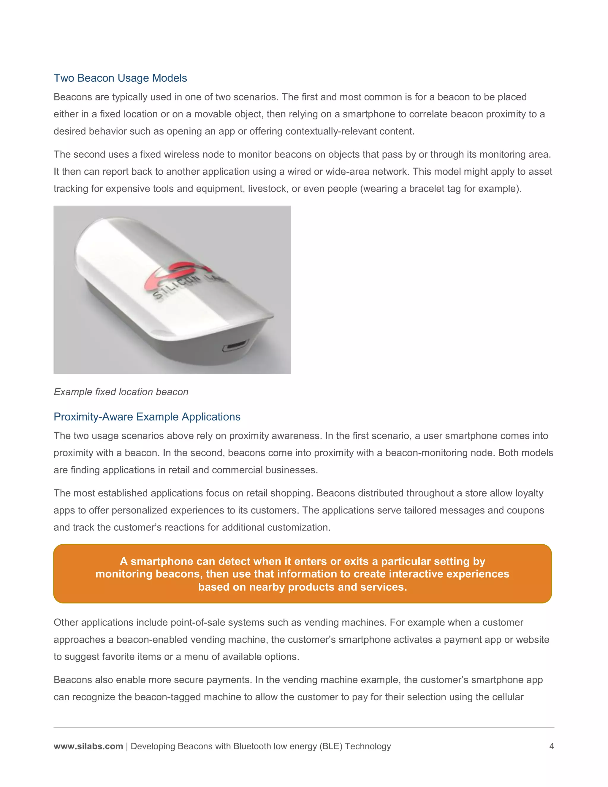 www.silabs.com | Developing Beacons with Bluetooth low energy (BLE) Technology 4
Two Beacon Usage Models
Beacons are typically used in one of two scenarios. The first and most common is for a beacon to be placed
either in a fixed location or on a movable object, then relying on a smartphone to correlate beacon proximity to a
desired behavior such as opening an app or offering contextually-relevant content.
The second uses a fixed wireless node to monitor beacons on objects that pass by or through its monitoring area.
It then can report back to another application using a wired or wide-area network. This model might apply to asset
tracking for expensive tools and equipment, livestock, or even people (wearing a bracelet tag for example).
Example fixed location beacon
Proximity-Aware Example Applications
The two usage scenarios above rely on proximity awareness. In the first scenario, a user smartphone comes into
proximity with a beacon. In the second, beacons come into proximity with a beacon-monitoring node. Both models
are finding applications in retail and commercial businesses.
The most established applications focus on retail shopping. Beacons distributed throughout a store allow loyalty
apps to offer personalized experiences to its customers. The applications serve tailored messages and coupons
and track the customer’s reactions for additional customization.
Other applications include point-of-sale systems such as vending machines. For example when a customer
approaches a beacon-enabled vending machine, the customer’s smartphone activates a payment app or website
to suggest favorite items or a menu of available options.
Beacons also enable more secure payments. In the vending machine example, the customer’s smartphone app
can recognize the beacon-tagged machine to allow the customer to pay for their selection using the cellular
A smartphone can detect when it enters or exits a particular setting by
monitoring beacons, then use that information to create interactive experiences
based on nearby products and services.
 
