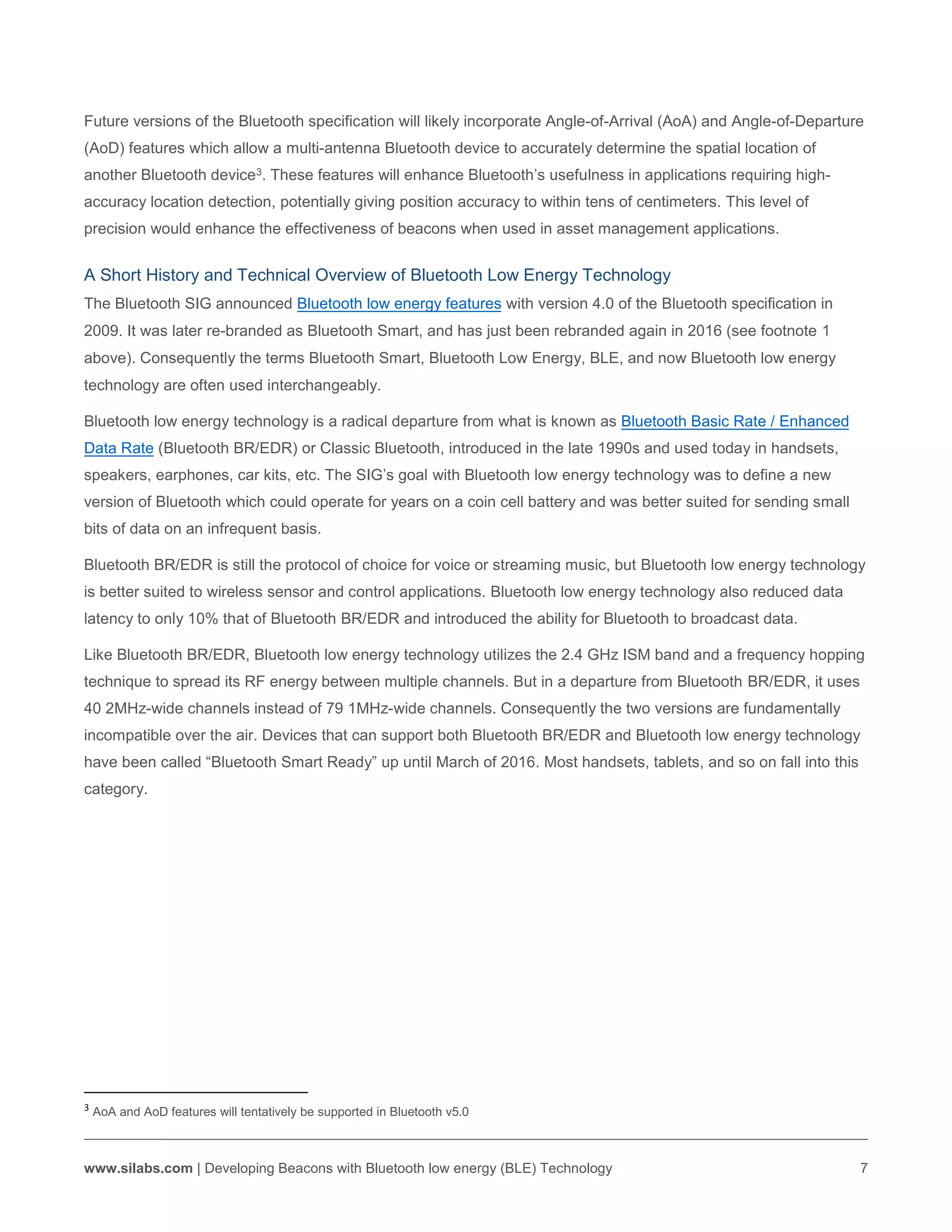 www.silabs.com | Developing Beacons with Bluetooth low energy (BLE) Technology 7
Future versions of the Bluetooth specification will likely incorporate Angle-of-Arrival (AoA) and Angle-of-Departure
(AoD) features which allow a multi-antenna Bluetooth device to accurately determine the spatial location of
another Bluetooth device3. These features will enhance Bluetooth’s usefulness in applications requiring high-
accuracy location detection, potentially giving position accuracy to within tens of centimeters. This level of
precision would enhance the effectiveness of beacons when used in asset management applications.
A Short History and Technical Overview of Bluetooth Low Energy Technology
The Bluetooth SIG announced Bluetooth low energy features with version 4.0 of the Bluetooth specification in
2009. It was later re-branded as Bluetooth Smart, and has just been rebranded again in 2016 (see footnote 1
above). Consequently the terms Bluetooth Smart, Bluetooth Low Energy, BLE, and now Bluetooth low energy
technology are often used interchangeably.
Bluetooth low energy technology is a radical departure from what is known as Bluetooth Basic Rate / Enhanced
Data Rate (Bluetooth BR/EDR) or Classic Bluetooth, introduced in the late 1990s and used today in handsets,
speakers, earphones, car kits, etc. The SIG’s goal with Bluetooth low energy technology was to define a new
version of Bluetooth which could operate for years on a coin cell battery and was better suited for sending small
bits of data on an infrequent basis.
Bluetooth BR/EDR is still the protocol of choice for voice or streaming music, but Bluetooth low energy technology
is better suited to wireless sensor and control applications. Bluetooth low energy technology also reduced data
latency to only 10% that of Bluetooth BR/EDR and introduced the ability for Bluetooth to broadcast data.
Like Bluetooth BR/EDR, Bluetooth low energy technology utilizes the 2.4 GHz ISM band and a frequency hopping
technique to spread its RF energy between multiple channels. But in a departure from Bluetooth BR/EDR, it uses
40 2MHz-wide channels instead of 79 1MHz-wide channels. Consequently the two versions are fundamentally
incompatible over the air. Devices that can support both Bluetooth BR/EDR and Bluetooth low energy technology
have been called “Bluetooth Smart Ready” up until March of 2016. Most handsets, tablets, and so on fall into this
category.
3
AoA and AoD features will tentatively be supported in Bluetooth v5.0
 