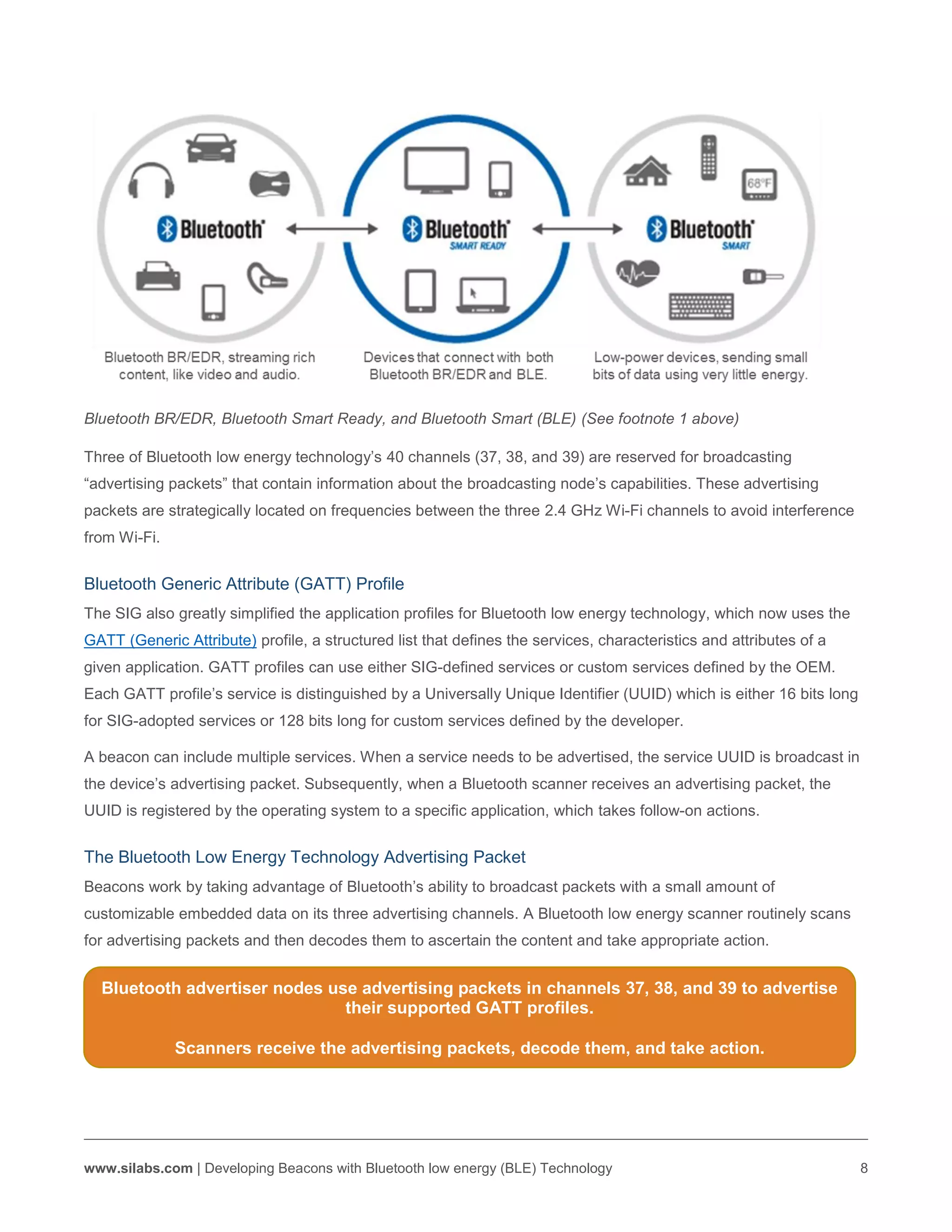 www.silabs.com | Developing Beacons with Bluetooth low energy (BLE) Technology 8
Bluetooth BR/EDR, Bluetooth Smart Ready, and Bluetooth Smart (BLE) (See footnote 1 above)
Three of Bluetooth low energy technology’s 40 channels (37, 38, and 39) are reserved for broadcasting
“advertising packets” that contain information about the broadcasting node’s capabilities. These advertising
packets are strategically located on frequencies between the three 2.4 GHz Wi-Fi channels to avoid interference
from Wi-Fi.
Bluetooth Generic Attribute (GATT) Profile
The SIG also greatly simplified the application profiles for Bluetooth low energy technology, which now uses the
GATT (Generic Attribute) profile, a structured list that defines the services, characteristics and attributes of a
given application. GATT profiles can use either SIG-defined services or custom services defined by the OEM.
Each GATT profile’s service is distinguished by a Universally Unique Identifier (UUID) which is either 16 bits long
for SIG-adopted services or 128 bits long for custom services defined by the developer.
A beacon can include multiple services. When a service needs to be advertised, the service UUID is broadcast in
the device’s advertising packet. Subsequently, when a Bluetooth scanner receives an advertising packet, the
UUID is registered by the operating system to a specific application, which takes follow-on actions.
The Bluetooth Low Energy Technology Advertising Packet
Beacons work by taking advantage of Bluetooth’s ability to broadcast packets with a small amount of
customizable embedded data on its three advertising channels. A Bluetooth low energy scanner routinely scans
for advertising packets and then decodes them to ascertain the content and take appropriate action.
Bluetooth advertiser nodes use advertising packets in channels 37, 38, and 39 to advertise
their supported GATT profiles.
Scanners receive the advertising packets, decode them, and take action.
 