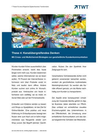 7 Thesen für eine erfolgreiche Digitale Business Transformation




These 4: Kanalübergreifendes Denken
Mit Cross- und Multichannel-Strategien zur ganzheitliche Kundenkommunikation



Wurden Kunden früher ausschließlich über                          cation. Nutzen Sie den Spieltrieb Ihrer
Printmedien erreicht, reicht dies heute                           Zielgruppe für sich.
längst nicht mehr aus. Kunden bestimmen
selbst, welche Informationen sie wo lesen                         Verschiedene Vertriebskanäle dürfen nicht
wollen. 70 Prozent der Internet-Nutzer in-                        getrennt voneinander betrachtet werden,
formieren sich über Produkte vorab im                             sondern als ganzheitliches multimediales
Netz und kaufen dann offline. Andere                              Marketinginstrument. So werden alle Ka-
Kunden suchen sich online ihr Wunsch-                             näle effizient genutzt, um die Marke nach-
produkt aus. Verbraucher von heute in-                            haltig zum Kunden zu transportieren.
formieren sich vielfältig, sei es mobil, im
Social Web oder auf der Firmenwebseite.                           Der Aspekt einer konsequenten Umset-
                                                                  zung der Corporate Identity gehört im digi-
Einkaufen zum Erlebnis werden zu lassen                           tal Business dabei ebenfalls zur Pflicht.
und Shops zu Spielplätzen, ist das Ziel für                       Dies umfasst ein einheitliches visuelles
Online-Händler. Eine positive und neue                            Erscheinungsbild des Unternehmens in
Erfahrung im Einkaufsprozess bewegt den                           der Öffentlichkeit, die Umsetzung einer
Nutzer eher zum Kauf und er kehrt mögli-                          einheitlichen Kommunikation und das dar-
cherweise aus Neugierde wieder zum                                auf abgestimmte Verhalten der Mitarbeiter.
Shop zurück. Der Begriff dahinter: Gamifi-



we love what we do: creating digital success – www.twt.de
                                                                                                         10
 