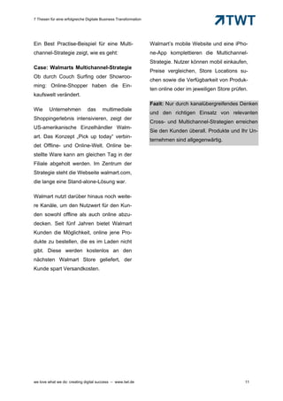 7 Thesen für eine erfolgreiche Digitale Business Transformation




Ein Best Practise-Beispiel für eine Multi-                        Walmart’s mobile Website und eine iPho-
channel-Strategie zeigt, wie es geht:                             ne-App komplettieren die Multichannel-
                                                                  Strategie. Nutzer können mobil einkaufen,
Case: Walmarts Multichannel-Strategie
                                                                  Preise vergleichen, Store Locations su-
Ob durch Couch Surfing oder Showroo-
                                                                  chen sowie die Verfügbarkeit von Produk-
ming: Online-Shopper haben die Ein-
                                                                  ten online oder im jeweiligen Store prüfen.
kaufswelt verändert.
                                                                  Fazit: Nur durch kanalübergreifendes Denken
Wie      Unternehmen           das      multimediale
                                                                  und den richtigen Einsatz von relevanten
Shoppingerlebnis intensivieren, zeigt der
                                                                  Cross- und Multichannel-Strategien erreichen
US-amerikanische Einzelhändler Walm-
                                                                  Sie den Kunden überall. Produkte und Ihr Un-
art. Das Konzept „Pick up today“ verbin-
                                                                  ternehmen sind allgegenwärtig.
det Offline- und Online-Welt. Online be-
stellte Ware kann am gleichen Tag in der
Filiale abgeholt werden. Im Zentrum der
Strategie steht die Webseite walmart.com,
die lange eine Stand-alone-Lösung war.

Walmart nutzt darüber hinaus noch weite-
re Kanäle, um den Nutzwert für den Kun-
den sowohl offline als auch online abzu-
decken. Seit fünf Jahren bietet Walmart
Kunden die Möglichkeit, online jene Pro-
dukte zu bestellen, die es im Laden nicht
gibt. Diese werden kostenlos an den
nächsten Walmart Store geliefert, der
Kunde spart Versandkosten.




we love what we do: creating digital success – www.twt.de                                                  11
 