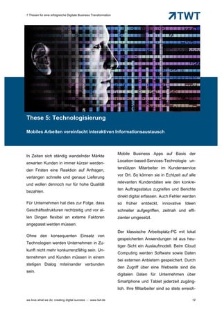 7 Thesen für eine erfolgreiche Digitale Business Transformation




These 5: Technologisierung

Mobiles Arbeiten vereinfacht interaktiven Informationsaustausch



                                                                  Mobile Business Apps auf Basis der
In Zeiten sich ständig wandelnder Märkte
                                                                  Location-based-Services-Technologie un-
erwarten Kunden in immer kürzer werden-
                                                                  terstützen Mitarbeiter im Kundenservice
den Fristen eine Reaktion auf Anfragen,
                                                                  vor Ort. So können sie in Echtzeit auf alle
verlangen schnelle und genaue Lieferung
                                                                  relevanten Kundendaten wie den konkre-
und wollen dennoch nur für hohe Qualität
                                                                  ten Auftragsstatus zugreifen und Berichte
bezahlen.
                                                                  direkt digital erfassen. Auch Fehler werden
Für Unternehmen hat dies zur Folge, dass                          so   früher   entdeckt,   innovative   Ideen
Geschäftsstrukturen rechtzeitig und vor al-                       schneller aufgegriffen, zeitnah und effi-
len Dingen flexibel an externe Faktoren                           zienter umgesetzt.
angepasst werden müssen.
                                                                  Der klassische Arbeitsplatz-PC mit lokal
Ohne den konsequenten Einsatz von
                                                                  gespeicherten Anwendungen ist aus heu-
Technologien werden Unternehmen in Zu-
                                                                  tiger Sicht ein Auslaufmodell. Beim Cloud
kunft nicht mehr konkurrenzfähig sein. Un-
                                                                  Computing werden Software sowie Daten
ternehmen und Kunden müssen in einem
                                                                  bei externen Anbietern gespeichert. Durch
stetigen Dialog miteinander verbunden
                                                                  den Zugriff über eine Webseite sind die
sein.
                                                                  digitalen Daten für Unternehmen über
                                                                  Smartphone und Tablet jederzeit zugäng-
                                                                  lich. Ihre Mitarbeiter sind so stets erreich-

we love what we do: creating digital success – www.twt.de                                                    12
 