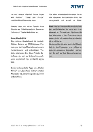 7 Thesen für eine erfolgreiche Digitale Business Transformation




bar und bestens informiert. Global Player                         Vor allem Außendienstmitarbeiter haben
wie „Amazon“, „Yahoo“ und „Google“                                alle relevanten Informationen direkt, be-
machten Cloud Computing stark.                                    darfsgerecht     und   aktuell   zur   Hand.


Google bietet mit seinen Google Apps                              Fazit: Werfen Sie einen Blick auf die Stär-
Dienste wie E-Mail-Verwaltung, Textverar-                         ken und Schwächen der bisher von Ihnen
beitung und Tabellenkalkulation an.                               eingesetzten Technologien. Beziehen Sie
                                                                  ihre Mitarbeiter in den Entscheidungspro-
Case: Mobile CRM                                                  zess mit ein, oft wissen diese am besten,
Die moderne Geschäftswelt ist hektisch:                           ob er effektiv ist.
Mobiler, Zugang auf CRM-Software, Pro-                            Gestehen Sie sich aber auch die Möglich-
dukt- und Vertriebs-Materialien verbessern                        keit ein, den Prozess an einen erfahrenen
Kundenbindung und unterstützen Ver-                               externen Anbieter zu übergeben – so kön-
triebs-Mitarbeiter. Der Cloud-Anbieter Sa-                        nen Sie sich auf Ihre Stärken konzentrie-
lesforce, der sich auf Unternehmenssoft-                          ren.
ware spezialisiert hat, ermöglicht genau
das.


Durch leistungsstarke Apps wie „Chatter
Mobile“ und „Salesforce Mobile“ erhalten
Mitarbeiter z.B. stets Neuigkeiten zu ihrem
Unternehmen.




Plattformen                        zur                      Unterstützung                                Cloud




we love what we do: creating digital success – www.twt.de                                                   13
 