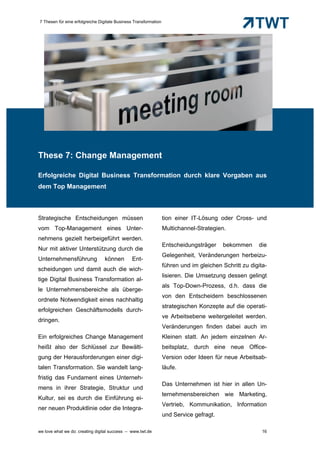 7 Thesen für eine erfolgreiche Digitale Business Transformation




These 7: Change Management

Erfolgreiche Digital Business Transformation durch klare Vorgaben aus
dem Top Management



Strategische Entscheidungen müssen                                tion einer IT-Lösung oder Cross- und
vom Top-Management eines Unter-                                   Multichannel-Strategien.
nehmens gezielt herbeigeführt werden.
                                                                  Entscheidungsträger    bekommen      die
Nur mit aktiver Unterstützung durch die
                                                                  Gelegenheit, Veränderungen herbeizu-
Unternehmensführung              können        Ent-
                                                                  führen und im gleichen Schritt zu digita-
scheidungen und damit auch die wich-
                                                                  lisieren. Die Umsetzung dessen gelingt
tige Digital Business Transformation al-
                                                                  als Top-Down-Prozess, d.h. dass die
le Unternehmensbereiche als überge-
                                                                  von den Entscheidern beschlossenen
ordnete Notwendigkeit eines nachhaltig
                                                                  strategischen Konzepte auf die operati-
erfolgreichen Geschäftsmodells durch-
                                                                  ve Arbeitsebene weitergeleitet werden.
dringen.
                                                                  Veränderungen finden dabei auch im
Ein erfolgreiches Change Management                               Kleinen statt. An jedem einzelnen Ar-
heißt also der Schlüssel zur Bewälti-                             beitsplatz, durch eine neue Office-
gung der Herausforderungen einer digi-                            Version oder Ideen für neue Arbeitsab-
talen Transformation. Sie wandelt lang-                           läufe.
fristig das Fundament eines Unterneh-
                                                                  Das Unternehmen ist hier in allen Un-
mens in ihrer Strategie, Struktur und
                                                                  ternehmensbereichen wie Marketing,
Kultur, sei es durch die Einführung ei-
                                                                  Vertrieb, Kommunikation, Information
ner neuen Produktlinie oder die Integra-
                                                                  und Service gefragt.

we love what we do: creating digital success – www.twt.de                                                16
 