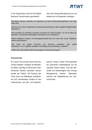 7 Thesen für eine erfolgreiche Digitale Business Transformation




In der Organisation wirkt sich die Digital                        über das Change Management aus und
Business Transformation ganzheitlich                              befasst sich mit folgenden Leitfragen:

Wie plane, steuere, betreibe und optimiere ich meine Wertschöpfungskette in der digi-
talen Ära?

Wie kann ich schon bestehende Unternehmensstrukturen dank digitaler Möglichkeiten
optimieren?

Wie entwickle ich optimale Customer-Journeys für meine Kunden, um sie an allen ge-
gebenen Touchpoints bestmöglich abzuholen und zu bedienen?

Welche digitalen Umsatz- und Ertragspotenziale kann ich unter den neuen Gegeben-
heiten ausschöpfen?

Wie muss ich meine Produkte und Services verändern oder                                             weiter
entwickeln, um im digitalen Zeitalter nachhaltig konkurrenzfähig zu bleiben?

Erfüllt mein Geschäftsmodell die jeweiligen Kundenerwartungen?



Praxiseinsatz:

Ein neues Tool soll das interne Service-                          sparnis, heraus. Indem Führungskräfte
Center entlasten. Anliegen der Mitarbei-                          die optimierten Arbeitsabläufe auf die
ter sollen zukünftig via Web einem elek-                          operative Ebene heben, wird die Bot-
tronischen Berater gemeldet werden                                schaft und Notwendigkeit des Change
anstatt per Telefon. Mit Nutzung des                              Managements      deutlich.   Mitarbeiter
Tools durch die Mitarbeiter kristallisie-                         nehmen die Digitalisierung als Fort-
ren sich verschiedene Vorteile für das                            schritt wahr.
Unternehmen, wie Zeit- und Kostener-




we love what we do: creating digital success – www.twt.de                                                  17
 