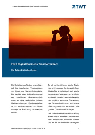 7 Thesen für eine erfolgreiche Digitale Business Transformation




Fazit Digital Business Transformation:

Die Zukunft ist schon heute




Die Digitalisierung führt zu einem Wan-                           Es gilt zu identifizieren, welche Strate-
del des bestehenden Verständnisses                                gien und Lösungen für den zukünftigen
von Kunde und Wertschöpfungskette.                                Markterfolg entscheidend und welche
Die Identität eines Unternehmens und                              Kompetenzen nötig sind, um langfristig
des     zugehörigen          Geschäftsmodells                     erfolgreich zu sein. Langfristig bedeutet
muss auf diese veränderten digitalen                              dies zugleich auch eine Überwindung
Marktanforderungen, Kundenbedürfnis-                              des Denkens in einzelnen Vertriebska-
se und Kernkompetenzen und dessen                                 nälen zugunsten von vernetzten, inte-
strategische Ausrichtung hin überprüft                            grativen Crosschannel-Strategien.
werden.
                                                                  Der Unternehmenserfolg wird zukünftig
                                                                  stärker davon abhängen, ob Unterneh-
                                                                  men Innovationen einbinden können
                                                                  und wie sie die Potenziale der Digitali-


we love what we do: creating digital success – www.twt.de                                                19
 